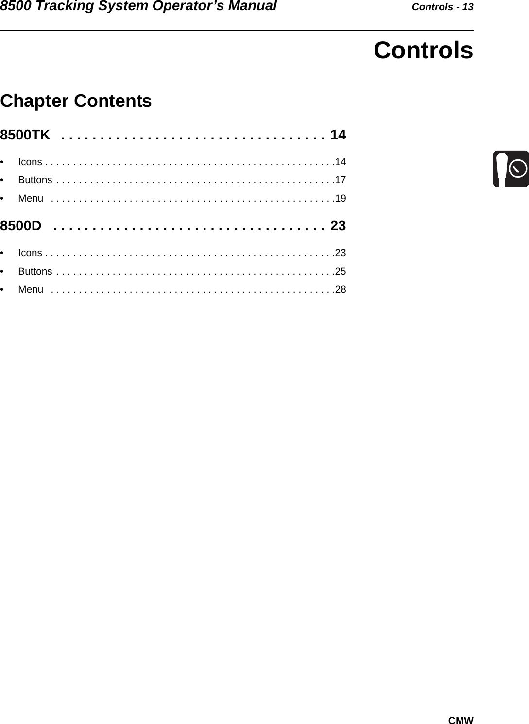 8500 Tracking System Operator’s Manual Controls - 13CMWControlsChapter Contents8500TK   . . . . . . . . . . . . . . . . . . . . . . . . . . . . . . . . . . 14• Icons . . . . . . . . . . . . . . . . . . . . . . . . . . . . . . . . . . . . . . . . . . . . . . . . . . . .14• Buttons . . . . . . . . . . . . . . . . . . . . . . . . . . . . . . . . . . . . . . . . . . . . . . . . . .17• Menu   . . . . . . . . . . . . . . . . . . . . . . . . . . . . . . . . . . . . . . . . . . . . . . . . . . .198500D   . . . . . . . . . . . . . . . . . . . . . . . . . . . . . . . . . . . 23• Icons . . . . . . . . . . . . . . . . . . . . . . . . . . . . . . . . . . . . . . . . . . . . . . . . . . . .23• Buttons . . . . . . . . . . . . . . . . . . . . . . . . . . . . . . . . . . . . . . . . . . . . . . . . . .25• Menu   . . . . . . . . . . . . . . . . . . . . . . . . . . . . . . . . . . . . . . . . . . . . . . . . . . .28