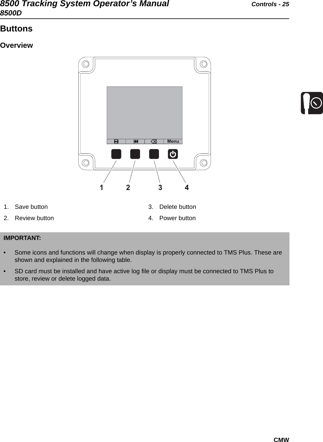 8500 Tracking System Operator’s Manual Controls - 258500DCMWButtonsOverview 1. Save button2. Review button3. Delete button4. Power buttonIMPORTANT: • Some icons and functions will change when display is properly connected to TMS Plus. These are shown and explained in the following table.• SD card must be installed and have active log file or display must be connected to TMS Plus to store, review or delete logged data.