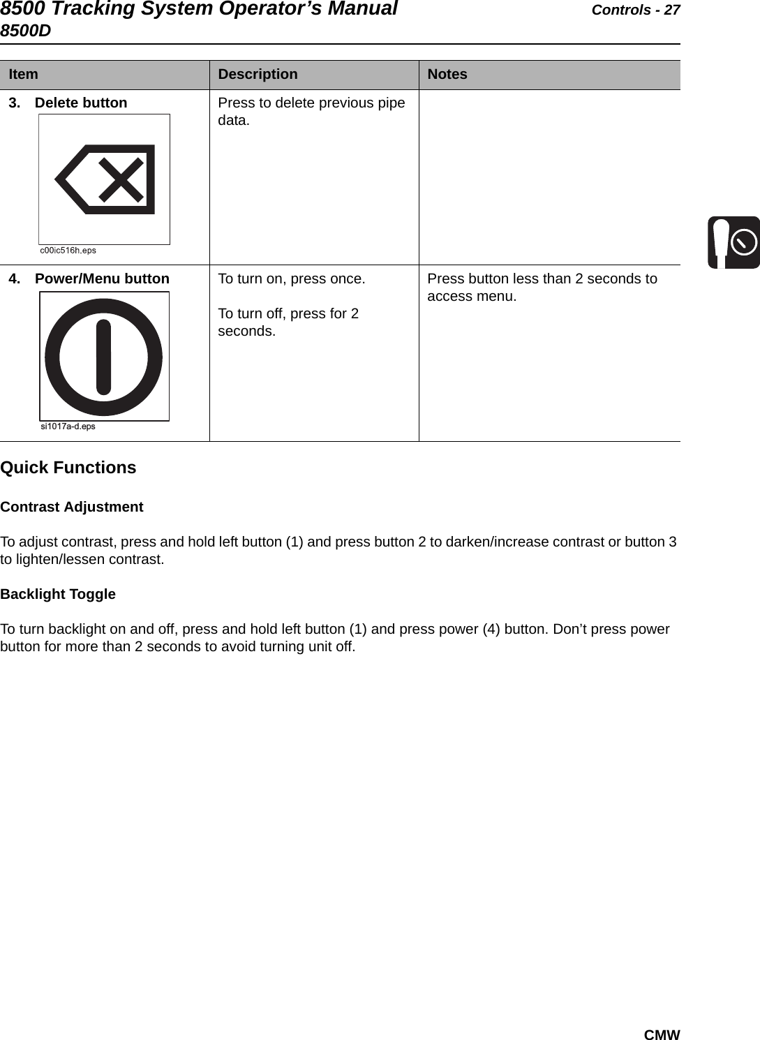 8500 Tracking System Operator’s Manual Controls - 278500DCMWQuick FunctionsContrast AdjustmentTo adjust contrast, press and hold left button (1) and press button 2 to darken/increase contrast or button 3 to lighten/lessen contrast.Backlight ToggleTo turn backlight on and off, press and hold left button (1) and press power (4) button. Don’t press power button for more than 2 seconds to avoid turning unit off.3. Delete button   Press to delete previous pipe data.4. Power/Menu button   To turn on, press once.To turn off, press for 2 seconds.Press button less than 2 seconds to access menu. Item Description Notessi1017a-d.eps