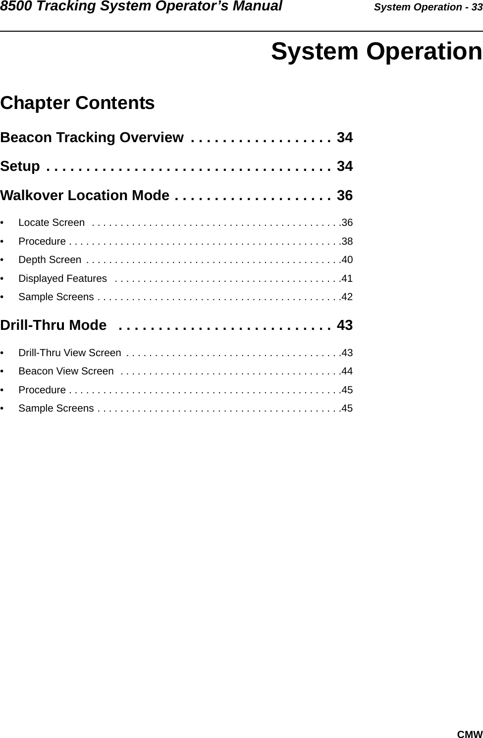 8500 Tracking System Operator’s Manual System Operation - 33CMW System OperationChapter ContentsBeacon Tracking Overview  . . . . . . . . . . . . . . . . . . 34Setup . . . . . . . . . . . . . . . . . . . . . . . . . . . . . . . . . . . . 34Walkover Location Mode . . . . . . . . . . . . . . . . . . . . 36• Locate Screen  . . . . . . . . . . . . . . . . . . . . . . . . . . . . . . . . . . . . . . . . . . . .36• Procedure . . . . . . . . . . . . . . . . . . . . . . . . . . . . . . . . . . . . . . . . . . . . . . . .38• Depth Screen  . . . . . . . . . . . . . . . . . . . . . . . . . . . . . . . . . . . . . . . . . . . . .40• Displayed Features   . . . . . . . . . . . . . . . . . . . . . . . . . . . . . . . . . . . . . . . .41• Sample Screens . . . . . . . . . . . . . . . . . . . . . . . . . . . . . . . . . . . . . . . . . . .42Drill-Thru Mode   . . . . . . . . . . . . . . . . . . . . . . . . . . . 43• Drill-Thru View Screen  . . . . . . . . . . . . . . . . . . . . . . . . . . . . . . . . . . . . . .43• Beacon View Screen  . . . . . . . . . . . . . . . . . . . . . . . . . . . . . . . . . . . . . . .44• Procedure . . . . . . . . . . . . . . . . . . . . . . . . . . . . . . . . . . . . . . . . . . . . . . . .45• Sample Screens . . . . . . . . . . . . . . . . . . . . . . . . . . . . . . . . . . . . . . . . . . .45