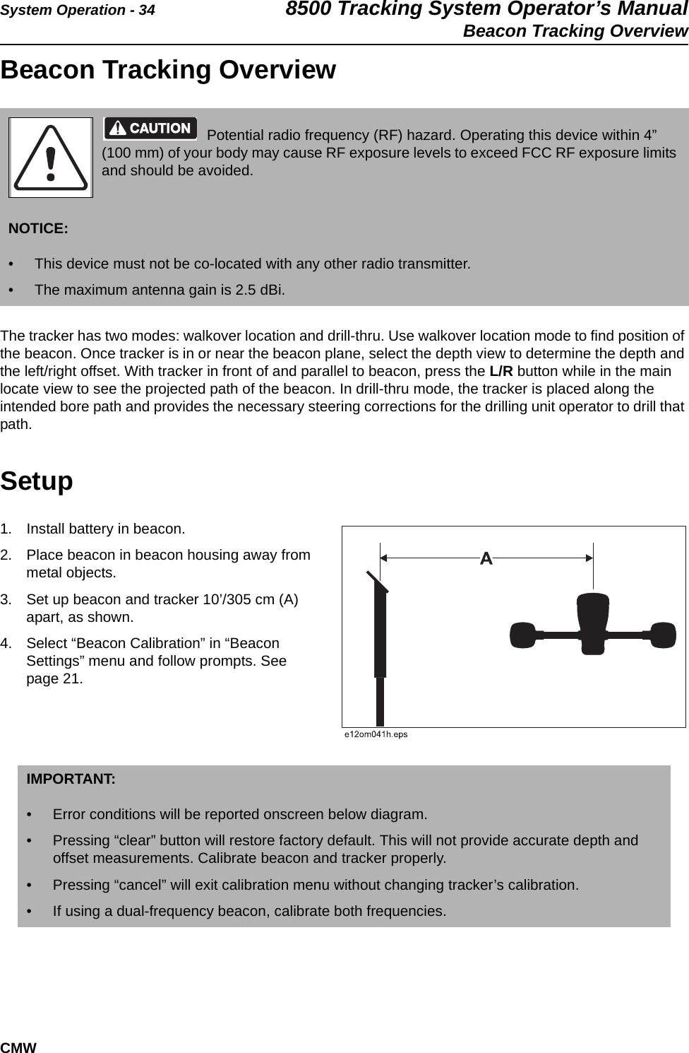 System Operation - 34 8500 Tracking System Operator’s ManualBeacon Tracking OverviewCMWBeacon Tracking OverviewThe tracker has two modes: walkover location and drill-thru. Use walkover location mode to find position of the beacon. Once tracker is in or near the beacon plane, select the depth view to determine the depth and the left/right offset. With tracker in front of and parallel to beacon, press the L/R button while in the main locate view to see the projected path of the beacon. In drill-thru mode, the tracker is placed along the intended bore path and provides the necessary steering corrections for the drilling unit operator to drill that path.Setup1. Install battery in beacon.2. Place beacon in beacon housing away from metal objects. 3. Set up beacon and tracker 10’/305 cm (A) apart, as shown.  4. Select “Beacon Calibration” in “Beacon Settings” menu and follow prompts. See page 21.Potential radio frequency (RF) hazard. Operating this device within 4” (100 mm) of your body may cause RF exposure levels to exceed FCC RF exposure limits and should be avoided.NOTICE: • This device must not be co-located with any other radio transmitter. • The maximum antenna gain is 2.5 dBi.IMPORTANT: • Error conditions will be reported onscreen below diagram.• Pressing “clear” button will restore factory default. This will not provide accurate depth and offset measurements. Calibrate beacon and tracker properly.• Pressing “cancel” will exit calibration menu without changing tracker’s calibration.• If using a dual-frequency beacon, calibrate both frequencies.