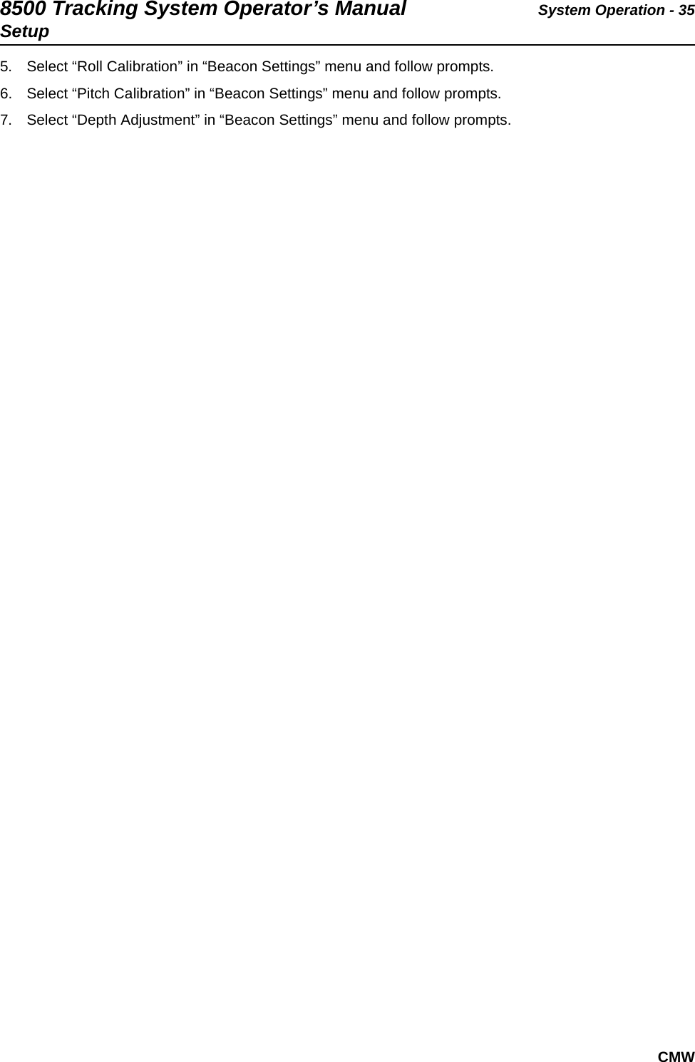 8500 Tracking System Operator’s Manual System Operation - 35SetupCMW5. Select “Roll Calibration” in “Beacon Settings” menu and follow prompts.6. Select “Pitch Calibration” in “Beacon Settings” menu and follow prompts.7. Select “Depth Adjustment” in “Beacon Settings” menu and follow prompts.