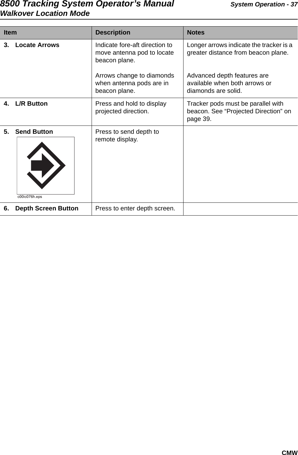 8500 Tracking System Operator’s Manual System Operation - 37Walkover Location ModeCMW3. Locate Arrows  Indicate fore-aft direction to move antenna pod to locate beacon plane. Arrows change to diamonds when antenna pods are in beacon plane.Longer arrows indicate the tracker is a greater distance from beacon plane.Advanced depth features are available when both arrows or diamonds are solid.4. L/R Button Press and hold to display projected direction. Tracker pods must be parallel with beacon. See “Projected Direction” on page 39.5. Send Button Press to send depth to remote display.6. Depth Screen Button Press to enter depth screen.Item  Description Notes