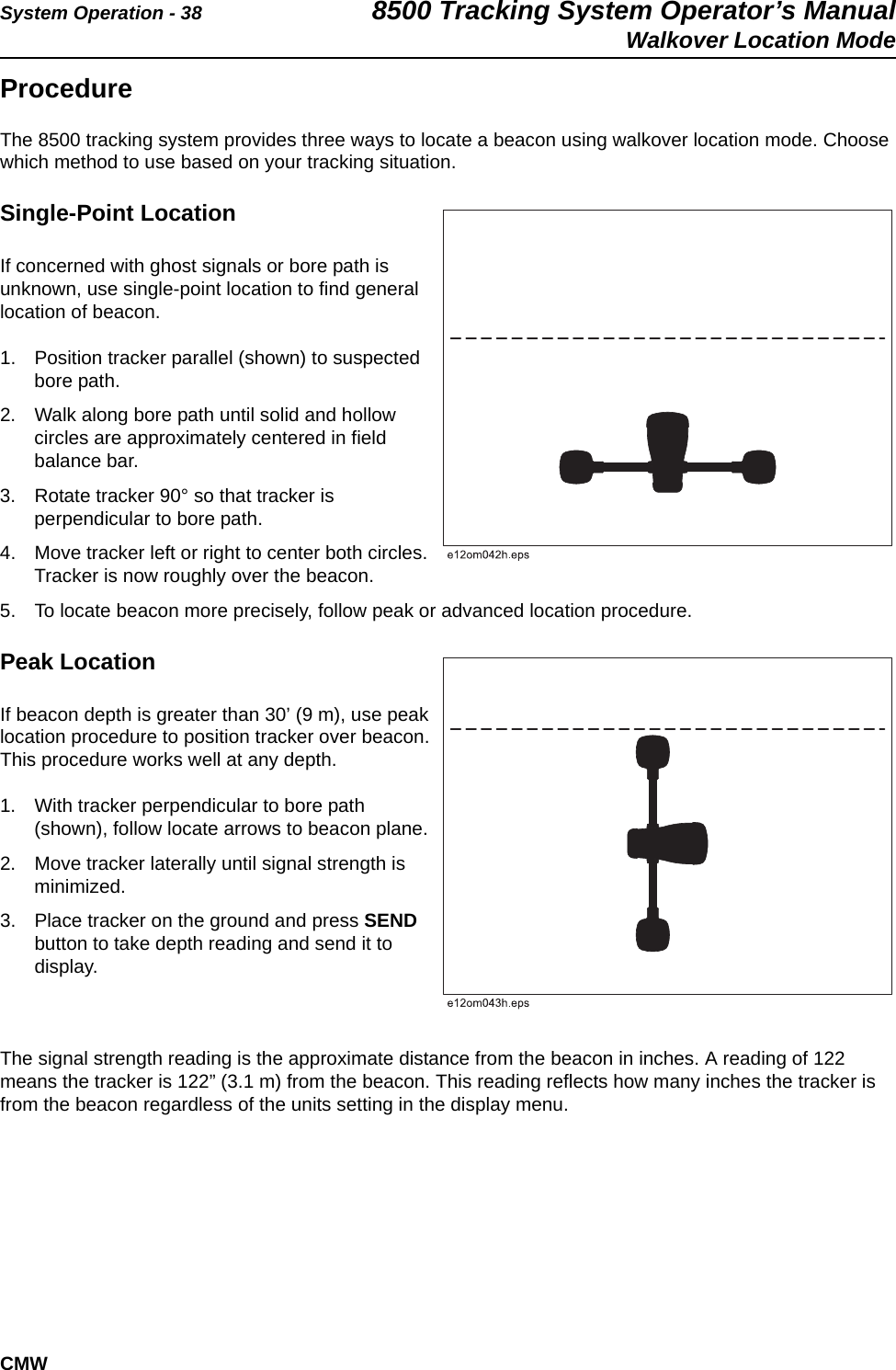 System Operation - 38 8500 Tracking System Operator’s ManualWalkover Location ModeCMWProcedureThe 8500 tracking system provides three ways to locate a beacon using walkover location mode. Choose which method to use based on your tracking situation.Single-Point LocationIf concerned with ghost signals or bore path is unknown, use single-point location to find general location of beacon.1. Position tracker parallel (shown) to suspected bore path.2. Walk along bore path until solid and hollow circles are approximately centered in field balance bar.3. Rotate tracker 90° so that tracker is perpendicular to bore path.4. Move tracker left or right to center both circles. Tracker is now roughly over the beacon.5. To locate beacon more precisely, follow peak or advanced location procedure.Peak LocationIf beacon depth is greater than 30’ (9 m), use peak location procedure to position tracker over beacon. This procedure works well at any depth. 1. With tracker perpendicular to bore path (shown), follow locate arrows to beacon plane.2. Move tracker laterally until signal strength is minimized.3. Place tracker on the ground and press SEND button to take depth reading and send it to display.The signal strength reading is the approximate distance from the beacon in inches. A reading of 122 means the tracker is 122” (3.1 m) from the beacon. This reading reflects how many inches the tracker is from the beacon regardless of the units setting in the display menu. 