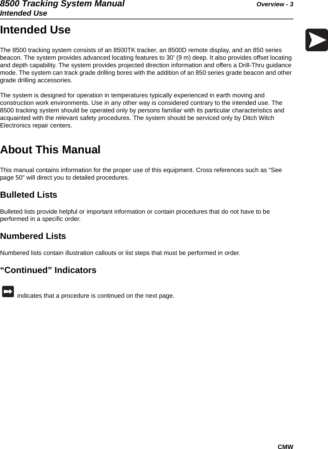 8500 Tracking System Manual Overview - 3Intended UseCMWIntended UseThe 8500 tracking system consists of an 8500TK tracker, an 8500D remote display, and an 850 series beacon. The system provides advanced locating features to 30’ (9 m) deep. It also provides offset locating and depth capability. The system provides projected direction information and offers a Drill-Thru guidance mode. The system can track grade drilling bores with the addition of an 850 series grade beacon and other grade drilling accessories. The system is designed for operation in temperatures typically experienced in earth moving and construction work environments. Use in any other way is considered contrary to the intended use. The 8500 tracking system should be operated only by persons familiar with its particular characteristics and acquainted with the relevant safety procedures. The system should be serviced only by Ditch Witch Electronics repair centers.About This ManualThis manual contains information for the proper use of this equipment. Cross references such as “See page 50” will direct you to detailed procedures.Bulleted ListsBulleted lists provide helpful or important information or contain procedures that do not have to be performed in a specific order.Numbered ListsNumbered lists contain illustration callouts or list steps that must be performed in order.“Continued” Indicators indicates that a procedure is continued on the next page.