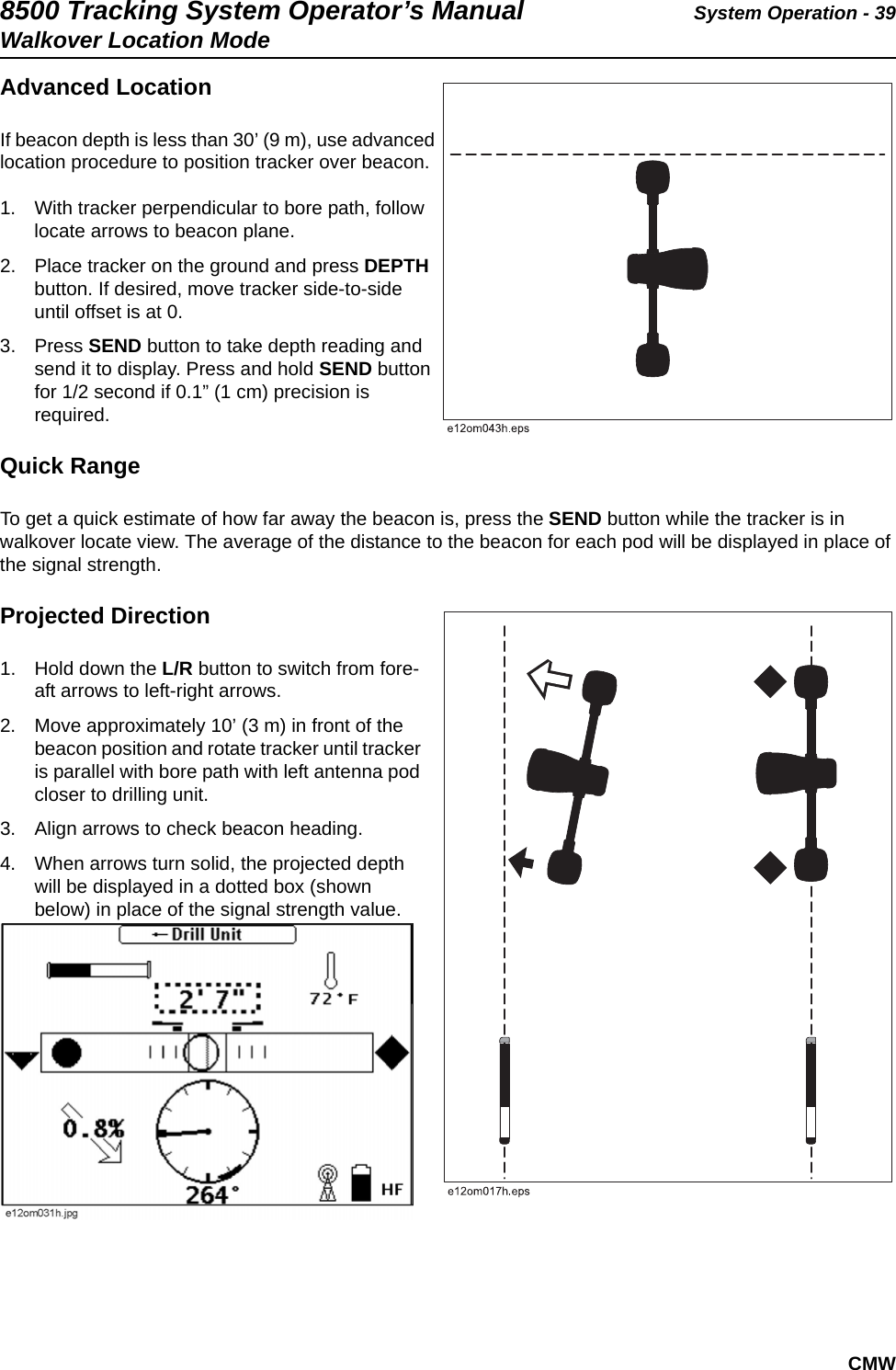 8500 Tracking System Operator’s Manual System Operation - 39Walkover Location ModeCMWAdvanced LocationIf beacon depth is less than 30’ (9 m), use advanced location procedure to position tracker over beacon.1. With tracker perpendicular to bore path, follow locate arrows to beacon plane.2. Place tracker on the ground and press DEPTH button. If desired, move tracker side-to-side until offset is at 0.3. Press SEND button to take depth reading and send it to display. Press and hold SEND button for 1/2 second if 0.1” (1 cm) precision is required.Quick RangeTo get a quick estimate of how far away the beacon is, press the SEND button while the tracker is in walkover locate view. The average of the distance to the beacon for each pod will be displayed in place of the signal strength.Projected Direction1. Hold down the L/R button to switch from fore-aft arrows to left-right arrows. 2. Move approximately 10’ (3 m) in front of the beacon position and rotate tracker until tracker is parallel with bore path with left antenna pod closer to drilling unit. 3. Align arrows to check beacon heading. 4. When arrows turn solid, the projected depth will be displayed in a dotted box (shown below) in place of the signal strength value.