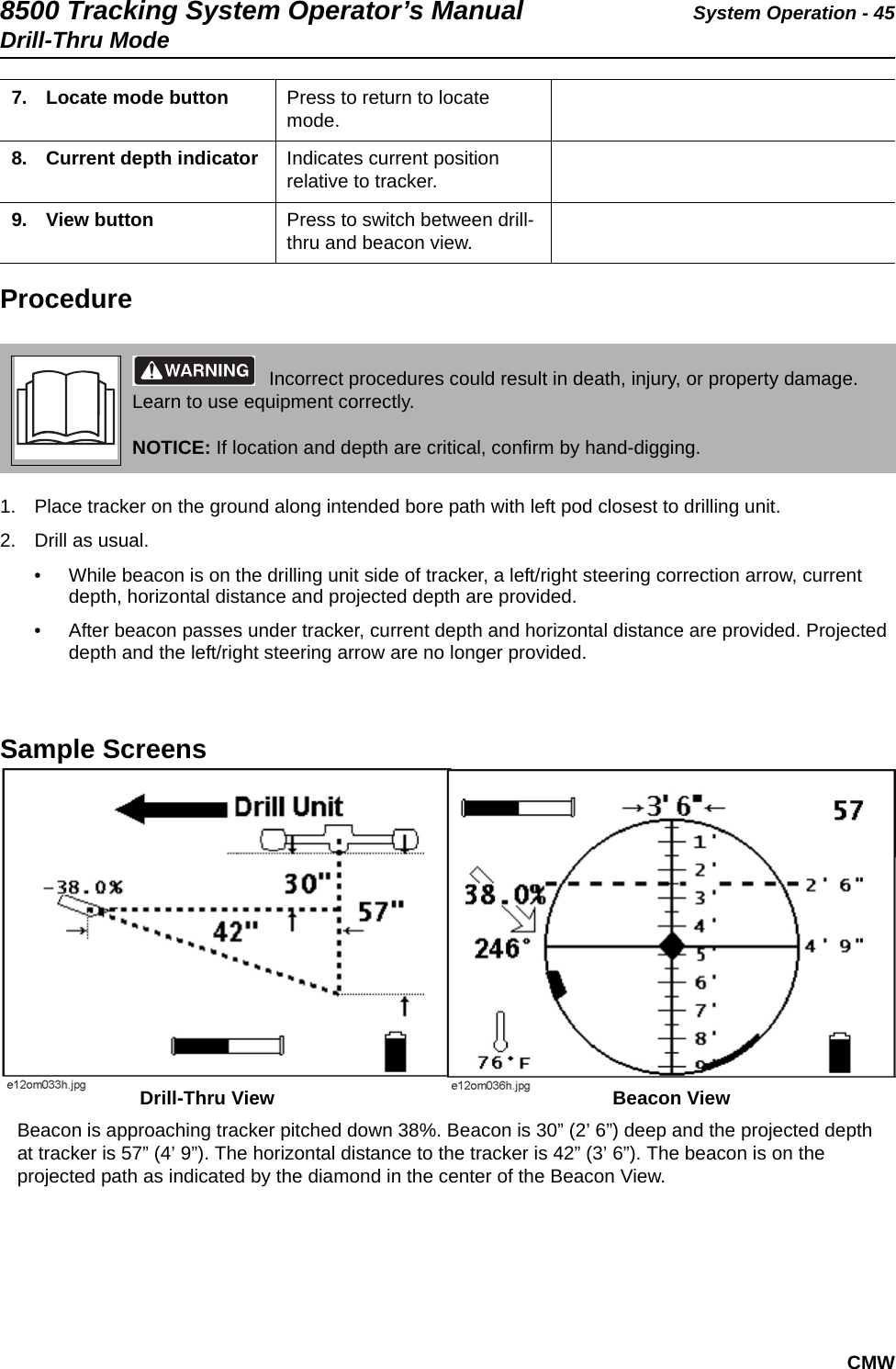 8500 Tracking System Operator’s Manual System Operation - 45Drill-Thru ModeCMWProcedure1. Place tracker on the ground along intended bore path with left pod closest to drilling unit.2. Drill as usual.• While beacon is on the drilling unit side of tracker, a left/right steering correction arrow, current depth, horizontal distance and projected depth are provided.• After beacon passes under tracker, current depth and horizontal distance are provided. Projected depth and the left/right steering arrow are no longer provided.Sample Screens   7. Locate mode button  Press to return to locate mode.8. Current depth indicator  Indicates current position relative to tracker.9. View button  Press to switch between drill-thru and beacon view. Incorrect procedures could result in death, injury, or property damage. Learn to use equipment correctly.NOTICE: If location and depth are critical, confirm by hand-digging.Beacon is approaching tracker pitched down 38%. Beacon is 30” (2’ 6”) deep and the projected depth at tracker is 57” (4’ 9”). The horizontal distance to the tracker is 42” (3’ 6”). The beacon is on the projected path as indicated by the diamond in the center of the Beacon View.Drill-Thru View Beacon View