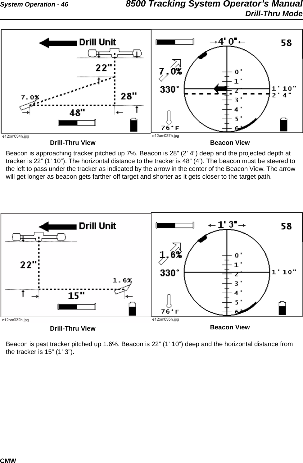 System Operation - 46 8500 Tracking System Operator’s ManualDrill-Thru ModeCMW  Beacon is approaching tracker pitched up 7%. Beacon is 28” (2’ 4”) deep and the projected depth at tracker is 22” (1’ 10”). The horizontal distance to the tracker is 48” (4’). The beacon must be steered to the left to pass under the tracker as indicated by the arrow in the center of the Beacon View. The arrow will get longer as beacon gets farther off target and shorter as it gets closer to the target path.Beacon is past tracker pitched up 1.6%. Beacon is 22” (1’ 10”) deep and the horizontal distance from the tracker is 15” (1’ 3”).Drill-Thru View Beacon ViewDrill-Thru View Beacon View