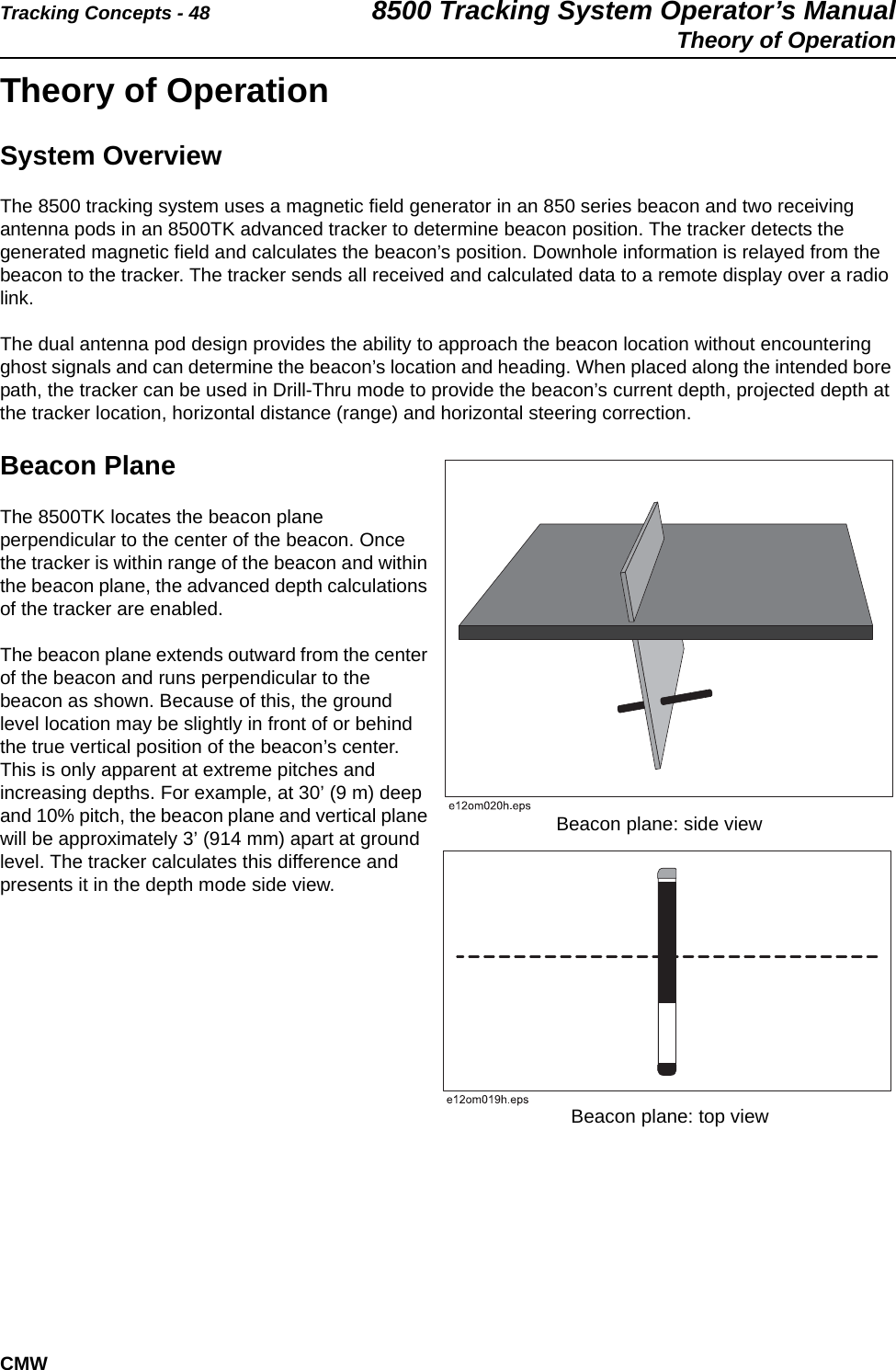 Tracking Concepts - 48 8500 Tracking System Operator’s ManualTheory of OperationCMWTheory of OperationSystem OverviewThe 8500 tracking system uses a magnetic field generator in an 850 series beacon and two receiving antenna pods in an 8500TK advanced tracker to determine beacon position. The tracker detects the generated magnetic field and calculates the beacon’s position. Downhole information is relayed from the beacon to the tracker. The tracker sends all received and calculated data to a remote display over a radio link.The dual antenna pod design provides the ability to approach the beacon location without encountering ghost signals and can determine the beacon’s location and heading. When placed along the intended bore path, the tracker can be used in Drill-Thru mode to provide the beacon’s current depth, projected depth at the tracker location, horizontal distance (range) and horizontal steering correction.Beacon PlaneThe 8500TK locates the beacon plane perpendicular to the center of the beacon. Once the tracker is within range of the beacon and within the beacon plane, the advanced depth calculations of the tracker are enabled. The beacon plane extends outward from the center of the beacon and runs perpendicular to the beacon as shown. Because of this, the ground level location may be slightly in front of or behind the true vertical position of the beacon’s center. This is only apparent at extreme pitches and increasing depths. For example, at 30’ (9 m) deep and 10% pitch, the beacon plane and vertical plane will be approximately 3’ (914 mm) apart at ground level. The tracker calculates this difference and presents it in the depth mode side view.Beacon plane: side viewBeacon plane: top view