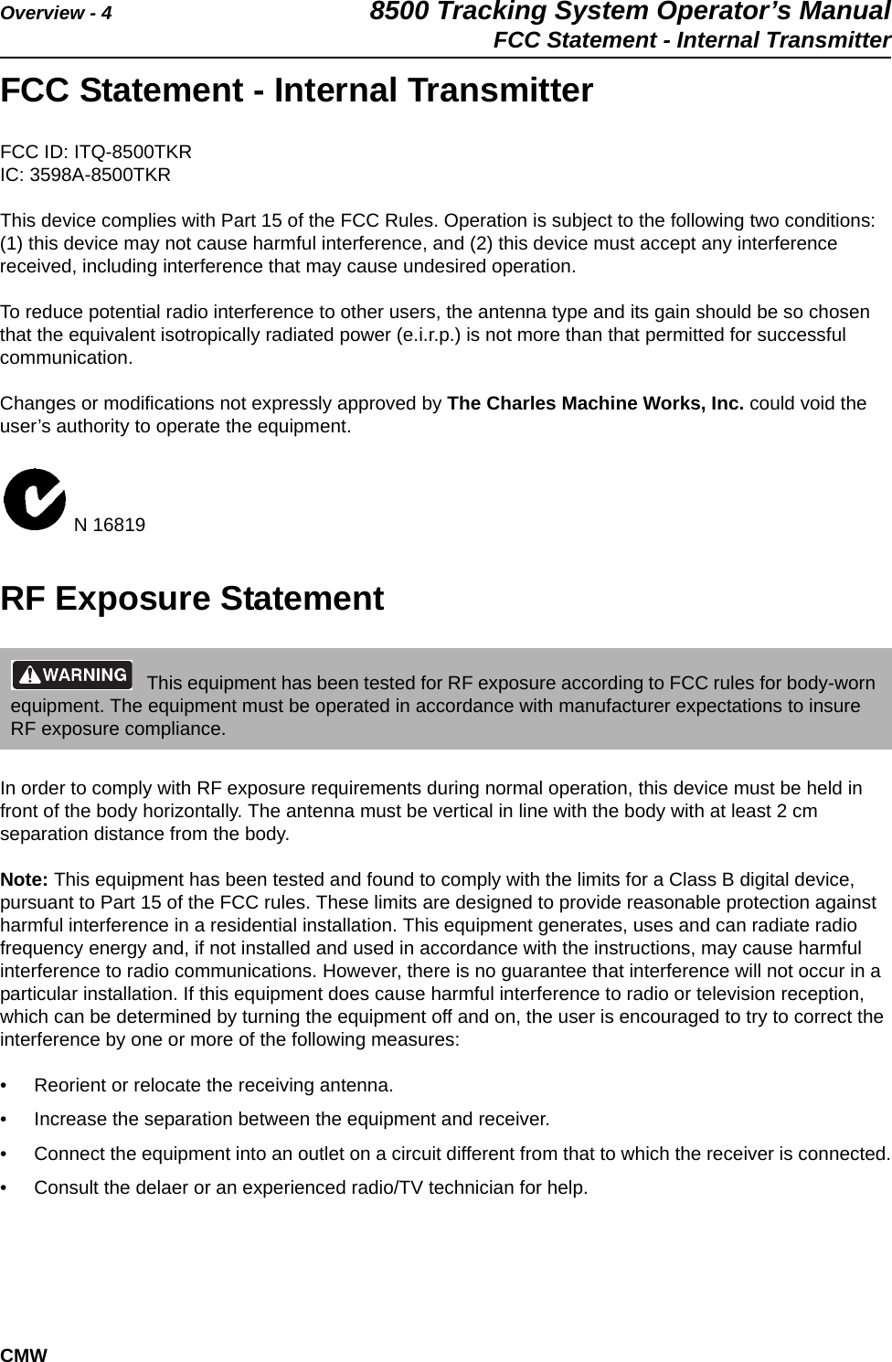 Overview - 4 8500 Tracking System Operator’s ManualFCC Statement - Internal TransmitterCMWFCC Statement - Internal TransmitterFCC ID: ITQ-8500TKRIC: 3598A-8500TKRThis device complies with Part 15 of the FCC Rules. Operation is subject to the following two conditions: (1) this device may not cause harmful interference, and (2) this device must accept any interference received, including interference that may cause undesired operation.To reduce potential radio interference to other users, the antenna type and its gain should be so chosen that the equivalent isotropically radiated power (e.i.r.p.) is not more than that permitted for successful communication.Changes or modifications not expressly approved by The Charles Machine Works, Inc. could void the user’s authority to operate the equipment. N 16819RF Exposure StatementIn order to comply with RF exposure requirements during normal operation, this device must be held in front of the body horizontally. The antenna must be vertical in line with the body with at least 2 cm separation distance from the body.Note: This equipment has been tested and found to comply with the limits for a Class B digital device, pursuant to Part 15 of the FCC rules. These limits are designed to provide reasonable protection against harmful interference in a residential installation. This equipment generates, uses and can radiate radio frequency energy and, if not installed and used in accordance with the instructions, may cause harmful interference to radio communications. However, there is no guarantee that interference will not occur in a particular installation. If this equipment does cause harmful interference to radio or television reception, which can be determined by turning the equipment off and on, the user is encouraged to try to correct the interference by one or more of the following measures:• Reorient or relocate the receiving antenna.• Increase the separation between the equipment and receiver.• Connect the equipment into an outlet on a circuit different from that to which the receiver is connected.• Consult the delaer or an experienced radio/TV technician for help.This equipment has been tested for RF exposure according to FCC rules for body-worn equipment. The equipment must be operated in accordance with manufacturer expectations to insure RF exposure compliance.