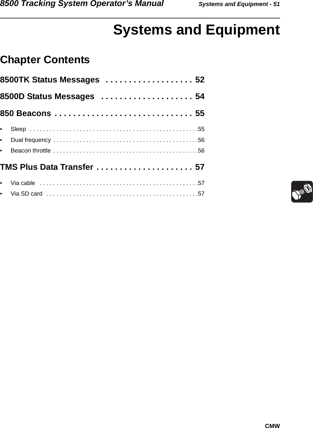 8500 Tracking System Operator’s Manual Systems and Equipment - 51CMW Systems and EquipmentChapter Contents8500TK Status Messages   . . . . . . . . . . . . . . . . . . . 528500D Status Messages   . . . . . . . . . . . . . . . . . . . . 54850 Beacons . . . . . . . . . . . . . . . . . . . . . . . . . . . . . . 55• Sleep  . . . . . . . . . . . . . . . . . . . . . . . . . . . . . . . . . . . . . . . . . . . . . . . . . . .55• Dual frequency . . . . . . . . . . . . . . . . . . . . . . . . . . . . . . . . . . . . . . . . . . . .56• Beacon throttle . . . . . . . . . . . . . . . . . . . . . . . . . . . . . . . . . . . . . . . . . . . .56TMS Plus Data Transfer . . . . . . . . . . . . . . . . . . . . . 57• Via cable   . . . . . . . . . . . . . . . . . . . . . . . . . . . . . . . . . . . . . . . . . . . . . . . .57• Via SD card  . . . . . . . . . . . . . . . . . . . . . . . . . . . . . . . . . . . . . . . . . . . . . .57