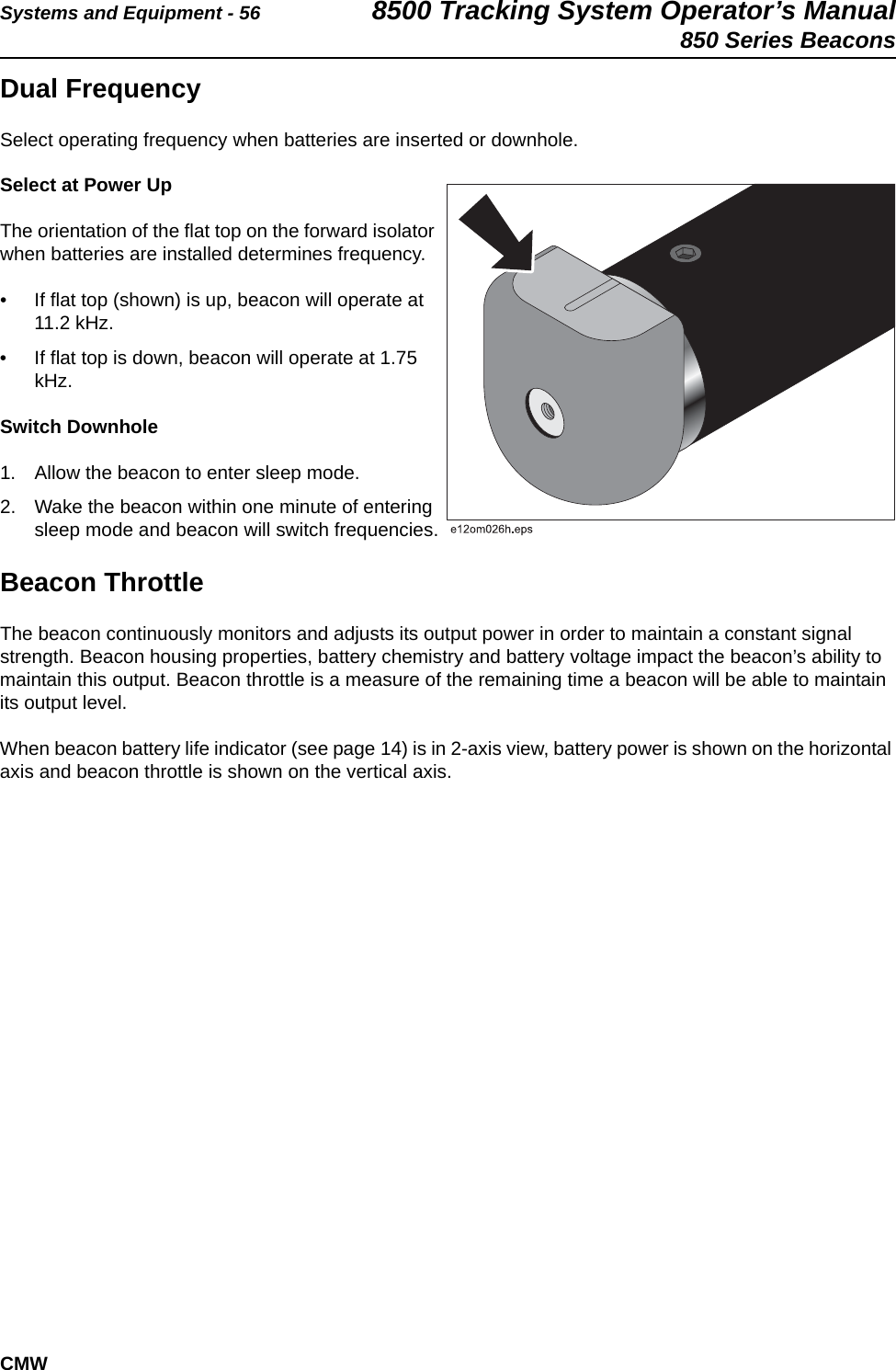 Systems and Equipment - 56 8500 Tracking System Operator’s Manual850 Series BeaconsCMWDual FrequencySelect operating frequency when batteries are inserted or downhole. Select at Power UpThe orientation of the flat top on the forward isolator when batteries are installed determines frequency. • If flat top (shown) is up, beacon will operate at 11.2 kHz.• If flat top is down, beacon will operate at 1.75 kHz.Switch Downhole1. Allow the beacon to enter sleep mode. 2. Wake the beacon within one minute of entering sleep mode and beacon will switch frequencies.Beacon ThrottleThe beacon continuously monitors and adjusts its output power in order to maintain a constant signal strength. Beacon housing properties, battery chemistry and battery voltage impact the beacon’s ability to maintain this output. Beacon throttle is a measure of the remaining time a beacon will be able to maintain its output level.When beacon battery life indicator (see page 14) is in 2-axis view, battery power is shown on the horizontal axis and beacon throttle is shown on the vertical axis.