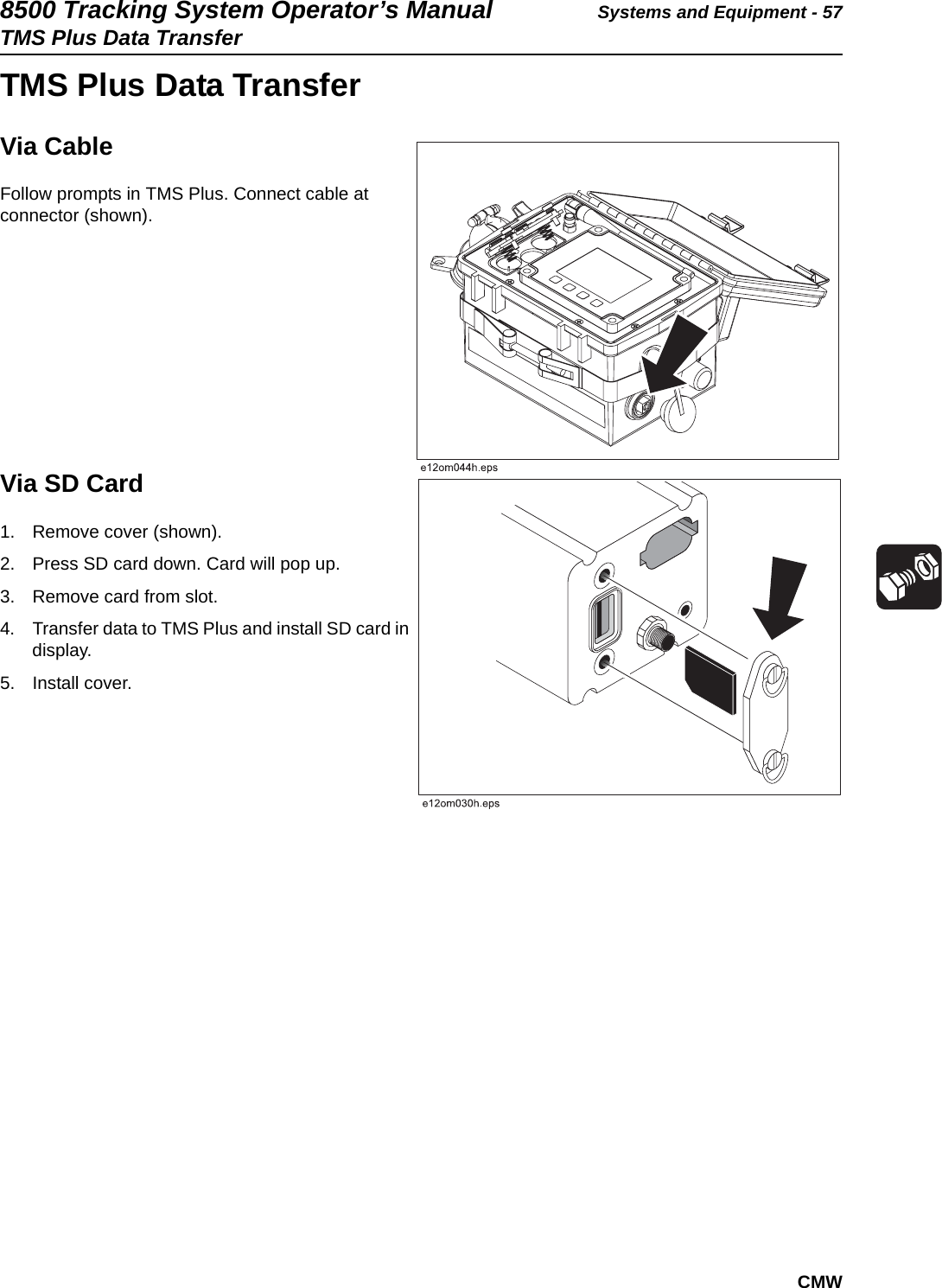 8500 Tracking System Operator’s Manual Systems and Equipment - 57TMS Plus Data TransferCMWTMS Plus Data TransferVia CableFollow prompts in TMS Plus. Connect cable at connector (shown).Via SD Card1. Remove cover (shown).2. Press SD card down. Card will pop up.3. Remove card from slot.4. Transfer data to TMS Plus and install SD card in display.5. Install cover.