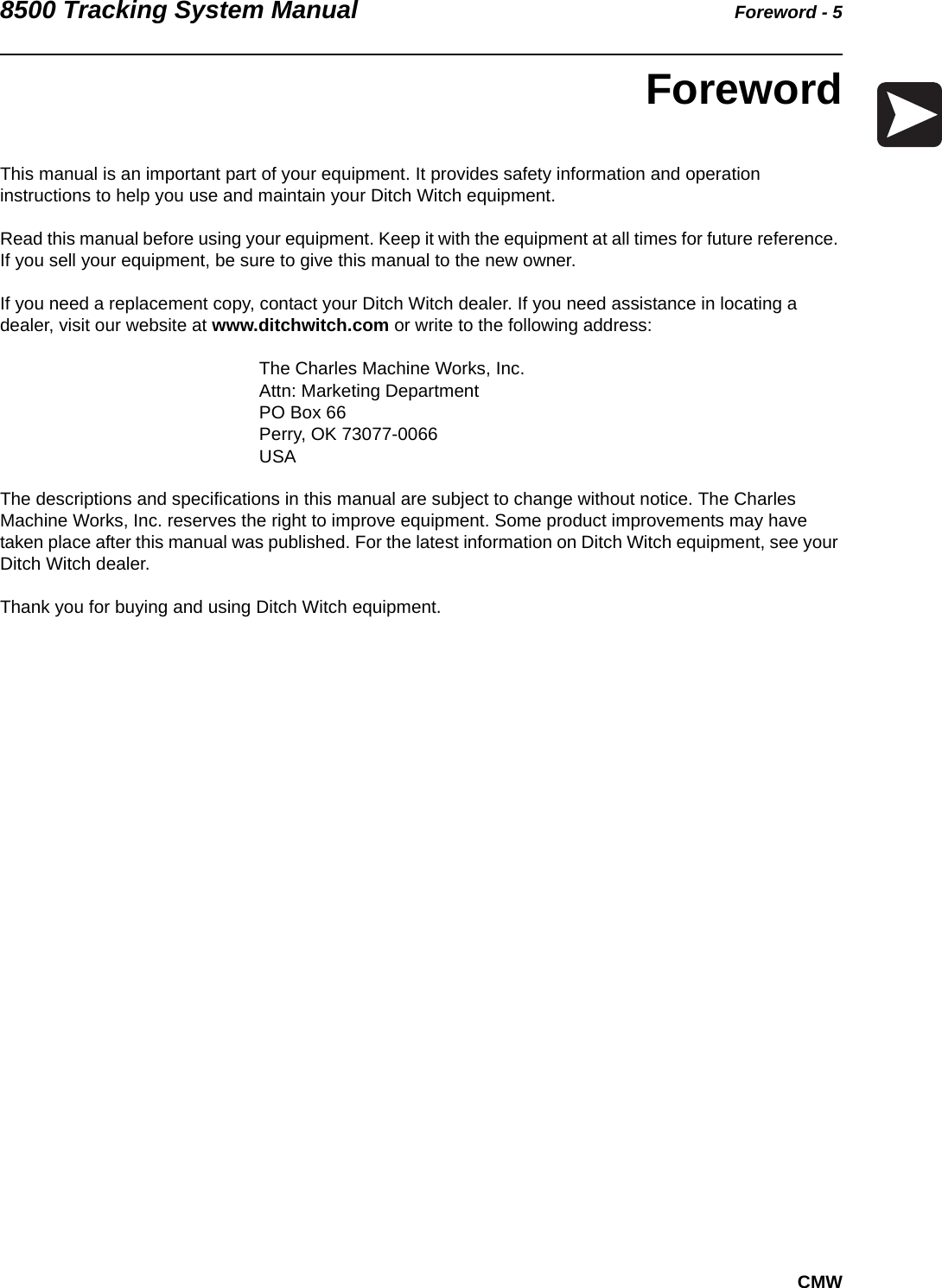 8500 Tracking System Manual Foreword - 5CMWForewordThis manual is an important part of your equipment. It provides safety information and operation instructions to help you use and maintain your Ditch Witch equipment. Read this manual before using your equipment. Keep it with the equipment at all times for future reference. If you sell your equipment, be sure to give this manual to the new owner.If you need a replacement copy, contact your Ditch Witch dealer. If you need assistance in locating a dealer, visit our website at www.ditchwitch.com or write to the following address: The Charles Machine Works, Inc.Attn: Marketing Department PO Box 66Perry, OK 73077-0066 USAThe descriptions and specifications in this manual are subject to change without notice. The Charles Machine Works, Inc. reserves the right to improve equipment. Some product improvements may have taken place after this manual was published. For the latest information on Ditch Witch equipment, see your Ditch Witch dealer.Thank you for buying and using Ditch Witch equipment.