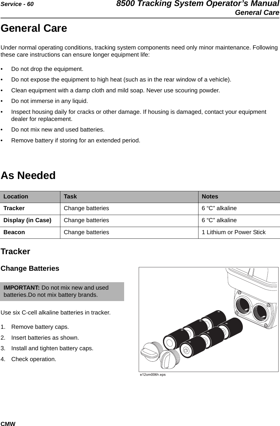 Service - 60 8500 Tracking System Operator’s ManualGeneral CareCMWGeneral CareUnder normal operating conditions, tracking system components need only minor maintenance. Following these care instructions can ensure longer equipment life:• Do not drop the equipment.• Do not expose the equipment to high heat (such as in the rear window of a vehicle).• Clean equipment with a damp cloth and mild soap. Never use scouring powder.• Do not immerse in any liquid.• Inspect housing daily for cracks or other damage. If housing is damaged, contact your equipment dealer for replacement. • Do not mix new and used batteries.• Remove battery if storing for an extended period.As Needed TrackerChange Batteries Use six C-cell alkaline batteries in tracker.1. Remove battery caps. 2. Insert batteries as shown. 3. Install and tighten battery caps.4. Check operation.Location Task NotesTracker Change batteries 6 “C” alkaline Display (in Case) Change batteries 6 “C” alkalineBeacon Change batteries 1 Lithium or Power Stick IMPORTANT: Do not mix new and used batteries.Do not mix battery brands.