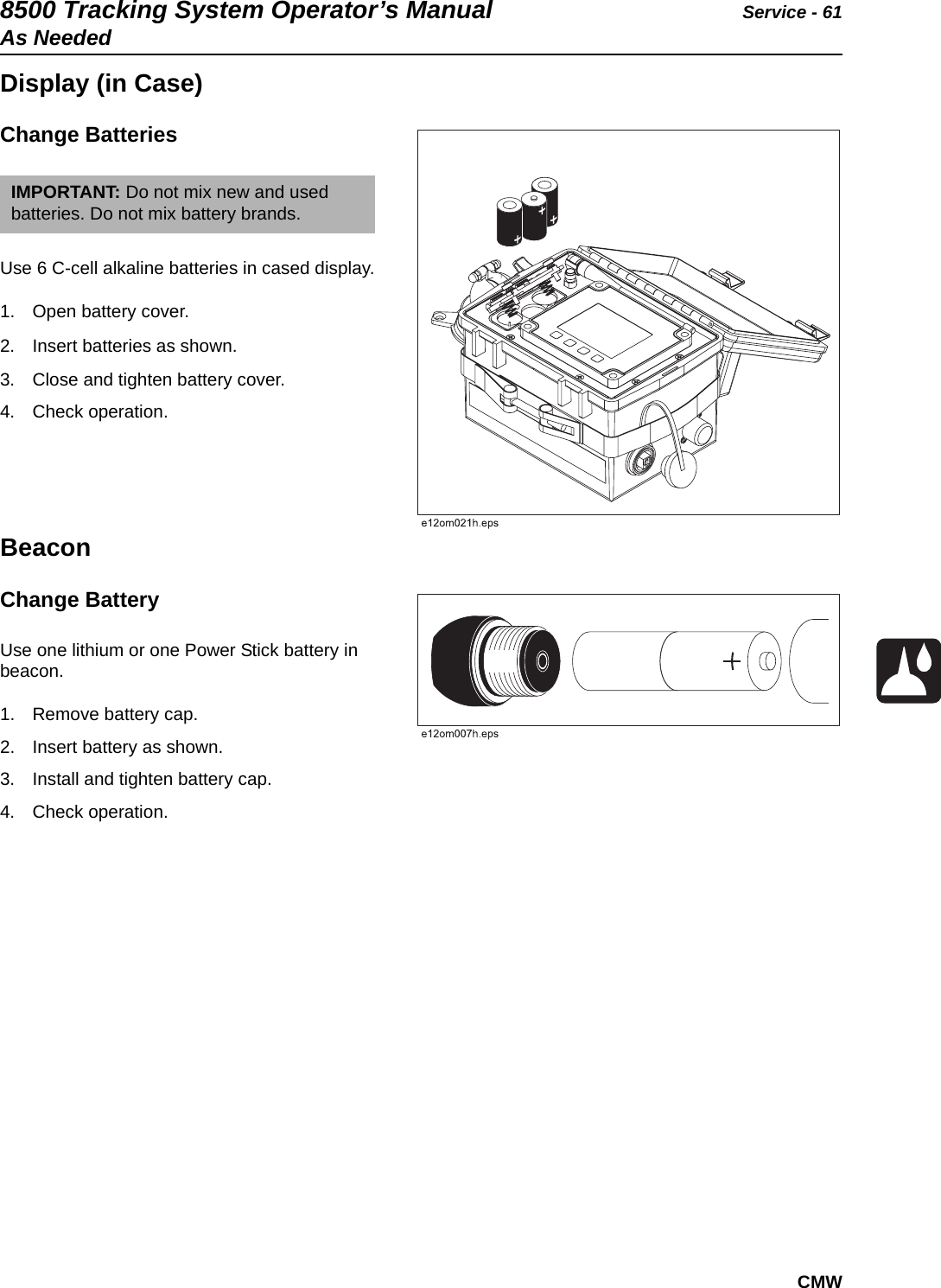 8500 Tracking System Operator’s Manual Service - 61As NeededCMWDisplay (in Case)Change Batteries Use 6 C-cell alkaline batteries in cased display.1. Open battery cover. 2. Insert batteries as shown.  3. Close and tighten battery cover.4. Check operation. BeaconChange Battery Use one lithium or one Power Stick battery in beacon. 1. Remove battery cap. 2. Insert battery as shown. 3. Install and tighten battery cap.4. Check operation.IMPORTANT: Do not mix new and used batteries. Do not mix battery brands.