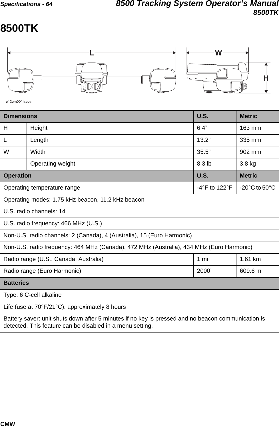 Specifications - 64 8500 Tracking System Operator’s Manual8500TKCMW8500TK   Dimensions U.S. MetricH Height 6.4” 163 mmL Length 13.2” 335 mmW Width 35.5” 902 mmOperating weight 8.3 lb 3.8 kgOperation U.S. MetricOperating temperature range -4°F to 122°F -20°C to 50°COperating modes: 1.75 kHz beacon, 11.2 kHz beaconU.S. radio channels: 14U.S. radio frequency: 466 MHz (U.S.)Non-U.S. radio channels: 2 (Canada), 4 (Australia), 15 (Euro Harmonic)Non-U.S. radio frequency: 464 MHz (Canada), 472 MHz (Australia), 434 MHz (Euro Harmonic)Radio range (U.S., Canada, Australia) 1 mi  1.61 kmRadio range (Euro Harmonic) 2000’  609.6 mBatteriesType: 6 C-cell alkalineLife (use at 70°F/21°C): approximately 8 hoursBattery saver: unit shuts down after 5 minutes if no key is pressed and no beacon communication is detected. This feature can be disabled in a menu setting.