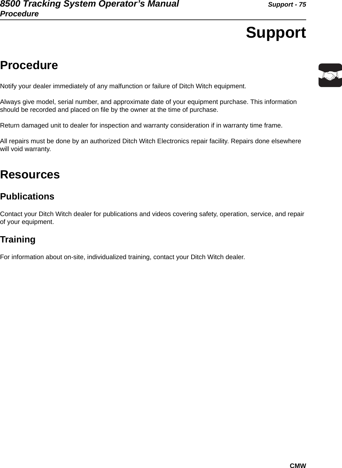 8500 Tracking System Operator’s Manual Support - 75ProcedureCMWSupportProcedureNotify your dealer immediately of any malfunction or failure of Ditch Witch equipment. Always give model, serial number, and approximate date of your equipment purchase. This information should be recorded and placed on file by the owner at the time of purchase.Return damaged unit to dealer for inspection and warranty consideration if in warranty time frame.All repairs must be done by an authorized Ditch Witch Electronics repair facility. Repairs done elsewhere will void warranty.ResourcesPublicationsContact your Ditch Witch dealer for publications and videos covering safety, operation, service, and repair of your equipment.TrainingFor information about on-site, individualized training, contact your Ditch Witch dealer.