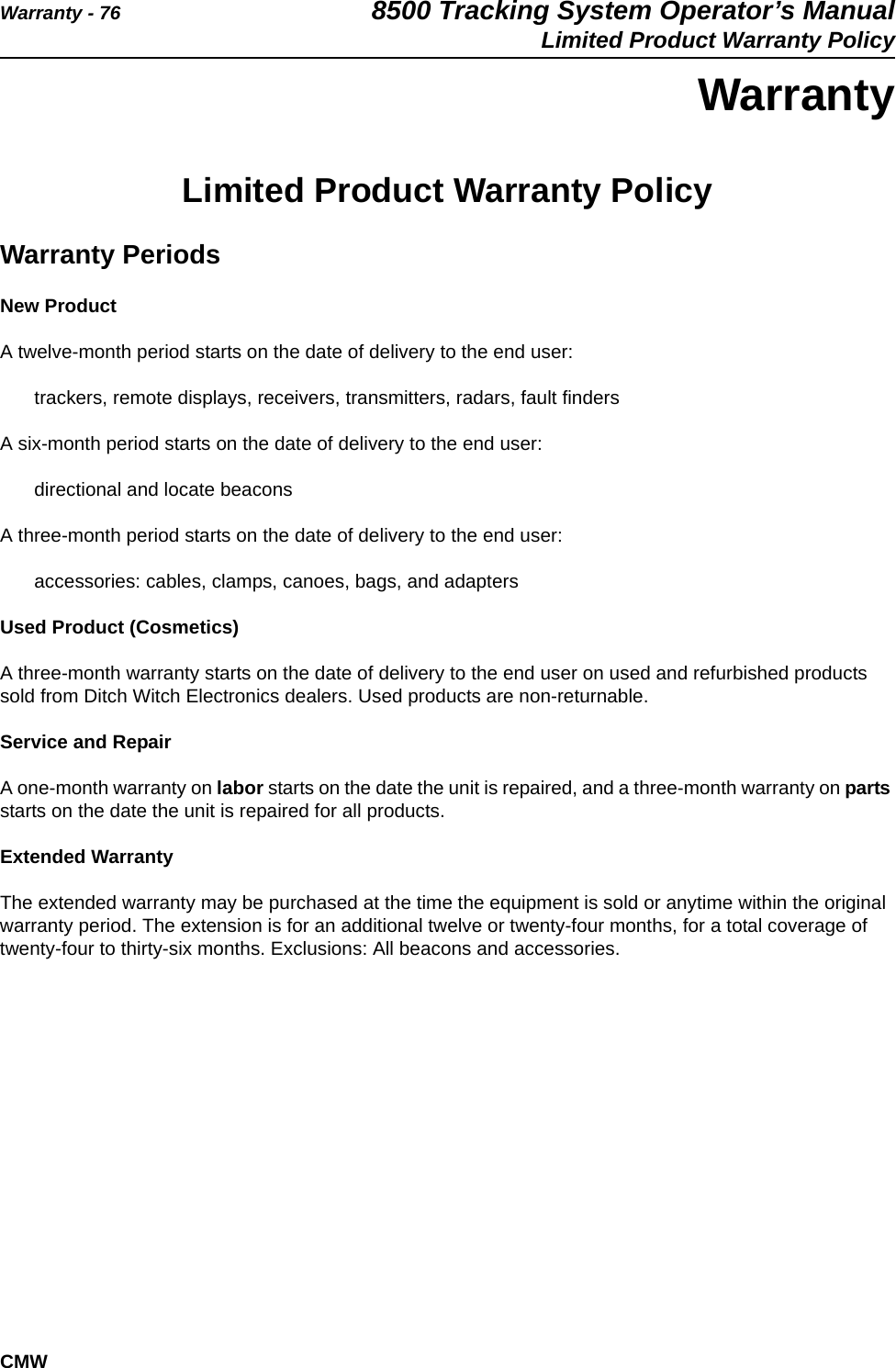 Warranty - 76 8500 Tracking System Operator’s ManualLimited Product Warranty PolicyCMWWarrantyLimited Product Warranty PolicyWarranty PeriodsNew ProductA twelve-month period starts on the date of delivery to the end user:trackers, remote displays, receivers, transmitters, radars, fault findersA six-month period starts on the date of delivery to the end user:directional and locate beaconsA three-month period starts on the date of delivery to the end user:accessories: cables, clamps, canoes, bags, and adaptersUsed Product (Cosmetics)A three-month warranty starts on the date of delivery to the end user on used and refurbished products sold from Ditch Witch Electronics dealers. Used products are non-returnable.Service and RepairA one-month warranty on labor starts on the date the unit is repaired, and a three-month warranty on parts starts on the date the unit is repaired for all products.Extended WarrantyThe extended warranty may be purchased at the time the equipment is sold or anytime within the original warranty period. The extension is for an additional twelve or twenty-four months, for a total coverage of twenty-four to thirty-six months. Exclusions: All beacons and accessories.