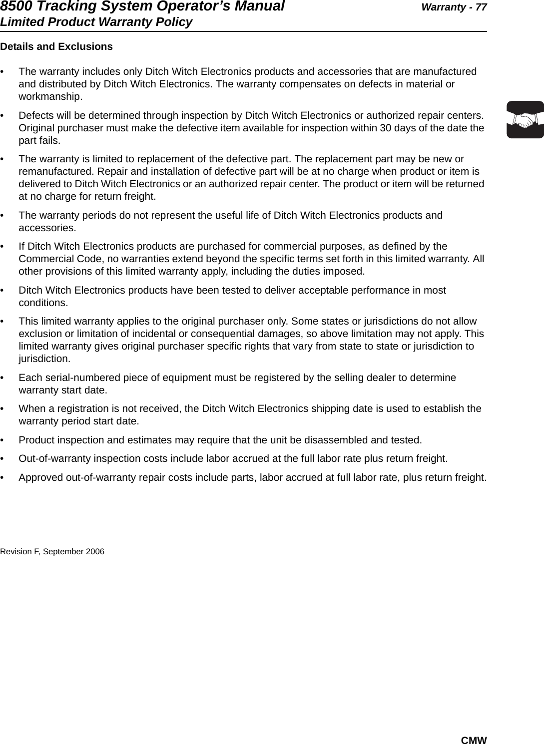 8500 Tracking System Operator’s Manual Warranty - 77Limited Product Warranty PolicyCMWDetails and Exclusions• The warranty includes only Ditch Witch Electronics products and accessories that are manufactured and distributed by Ditch Witch Electronics. The warranty compensates on defects in material or workmanship.• Defects will be determined through inspection by Ditch Witch Electronics or authorized repair centers. Original purchaser must make the defective item available for inspection within 30 days of the date the part fails.• The warranty is limited to replacement of the defective part. The replacement part may be new or remanufactured. Repair and installation of defective part will be at no charge when product or item is delivered to Ditch Witch Electronics or an authorized repair center. The product or item will be returned at no charge for return freight.• The warranty periods do not represent the useful life of Ditch Witch Electronics products and accessories.• If Ditch Witch Electronics products are purchased for commercial purposes, as defined by the Commercial Code, no warranties extend beyond the specific terms set forth in this limited warranty. All other provisions of this limited warranty apply, including the duties imposed.• Ditch Witch Electronics products have been tested to deliver acceptable performance in most conditions.• This limited warranty applies to the original purchaser only. Some states or jurisdictions do not allow exclusion or limitation of incidental or consequential damages, so above limitation may not apply. This limited warranty gives original purchaser specific rights that vary from state to state or jurisdiction to jurisdiction.• Each serial-numbered piece of equipment must be registered by the selling dealer to determine warranty start date.• When a registration is not received, the Ditch Witch Electronics shipping date is used to establish the warranty period start date.• Product inspection and estimates may require that the unit be disassembled and tested.• Out-of-warranty inspection costs include labor accrued at the full labor rate plus return freight.• Approved out-of-warranty repair costs include parts, labor accrued at full labor rate, plus return freight.Revision F, September 2006