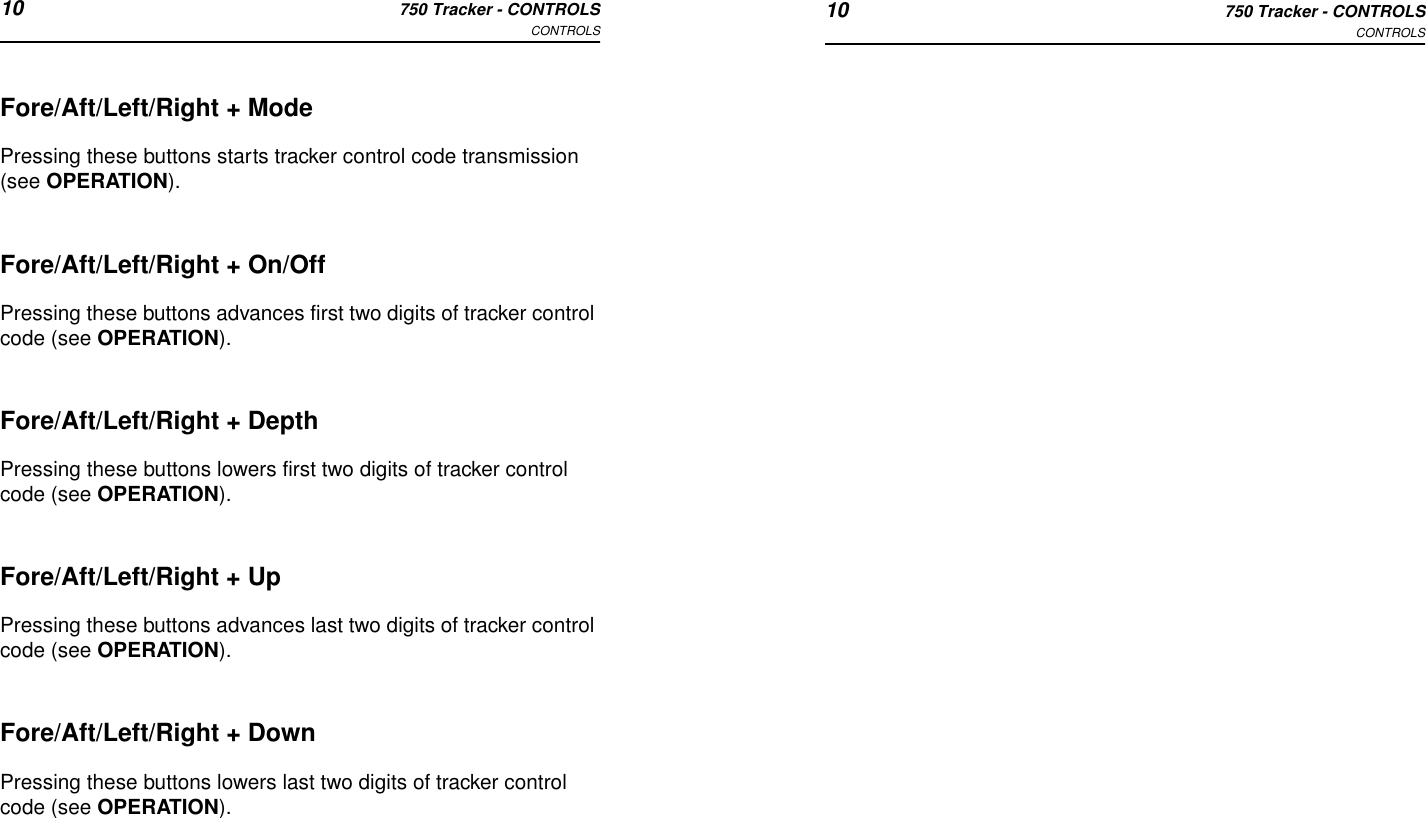 10 750 Tracker - CONTROLSCONTROLS 10 750 Tracker - CONTROLSCONTROLSFore/Aft/Left/Right + ModePressing these buttons starts tracker control code transmission (see OPERATION).Fore/Aft/Left/Right + On/OffPressing these buttons advances first two digits of tracker control code (see OPERATION).Fore/Aft/Left/Right + DepthPressing these buttons lowers first two digits of tracker control code (see OPERATION).Fore/Aft/Left/Right + UpPressing these buttons advances last two digits of tracker control code (see OPERATION).Fore/Aft/Left/Right + DownPressing these buttons lowers last two digits of tracker control code (see OPERATION).