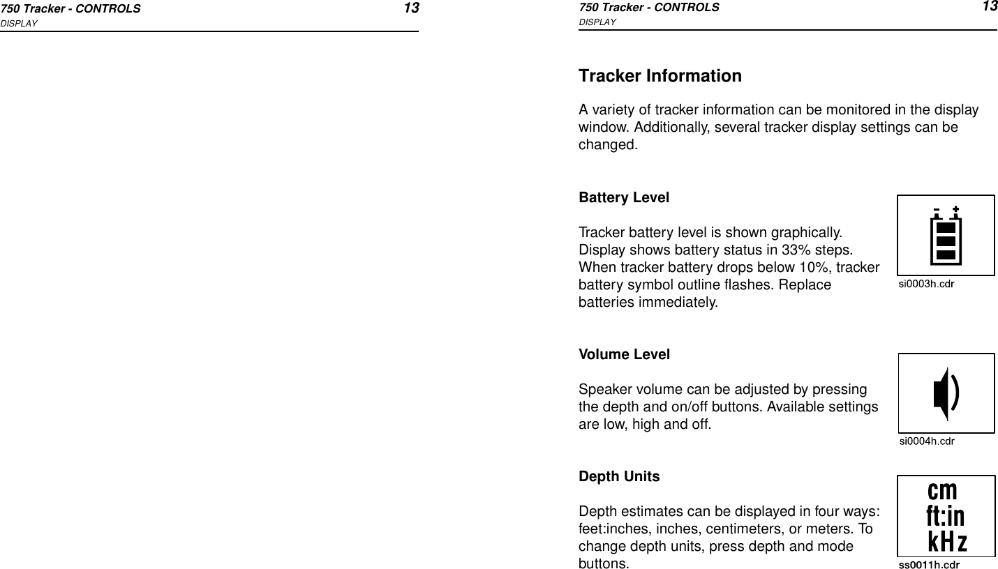 750 Tracker - CONTROLS 13DISPLAY750 Tracker - CONTROLS 13DISPLAYTracker InformationA variety of tracker information can be monitored in the display window. Additionally, several tracker display settings can be changed.Battery LevelTracker battery level is shown graphically. Display shows battery status in 33% steps. When tracker battery drops below 10%, tracker battery symbol outline flashes. Replace batteries immediately.Volume LevelSpeaker volume can be adjusted by pressing the depth and on/off buttons. Available settings are low, high and off.Depth UnitsDepth estimates can be displayed in four ways: feet:inches, inches, centimeters, or meters. To change depth units, press depth and mode buttons.