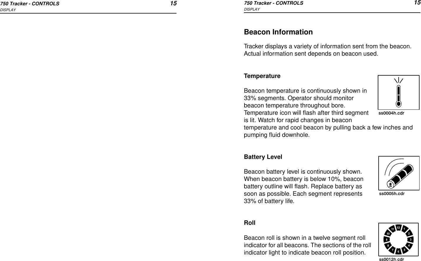 750 Tracker - CONTROLS 15DISPLAY750 Tracker - CONTROLS 15DISPLAYBeacon InformationTracker displays a variety of information sent from the beacon. Actual information sent depends on beacon used.TemperatureBeacon temperature is continuously shown in 33% segments. Operator should monitor beacon temperature throughout bore. Temperature icon will flash after third segment is lit. Watch for rapid changes in beacon temperature and cool beacon by pulling back a few inches and pumping fluid downhole.Battery LevelBeacon battery level is continuously shown. When beacon battery is below 10%, beacon battery outline will flash. Replace battery as soon as possible. Each segment represents 33% of battery life.RollBeacon roll is shown in a twelve segment roll indicator for all beacons. The sections of the roll indicator light to indicate beacon roll position.