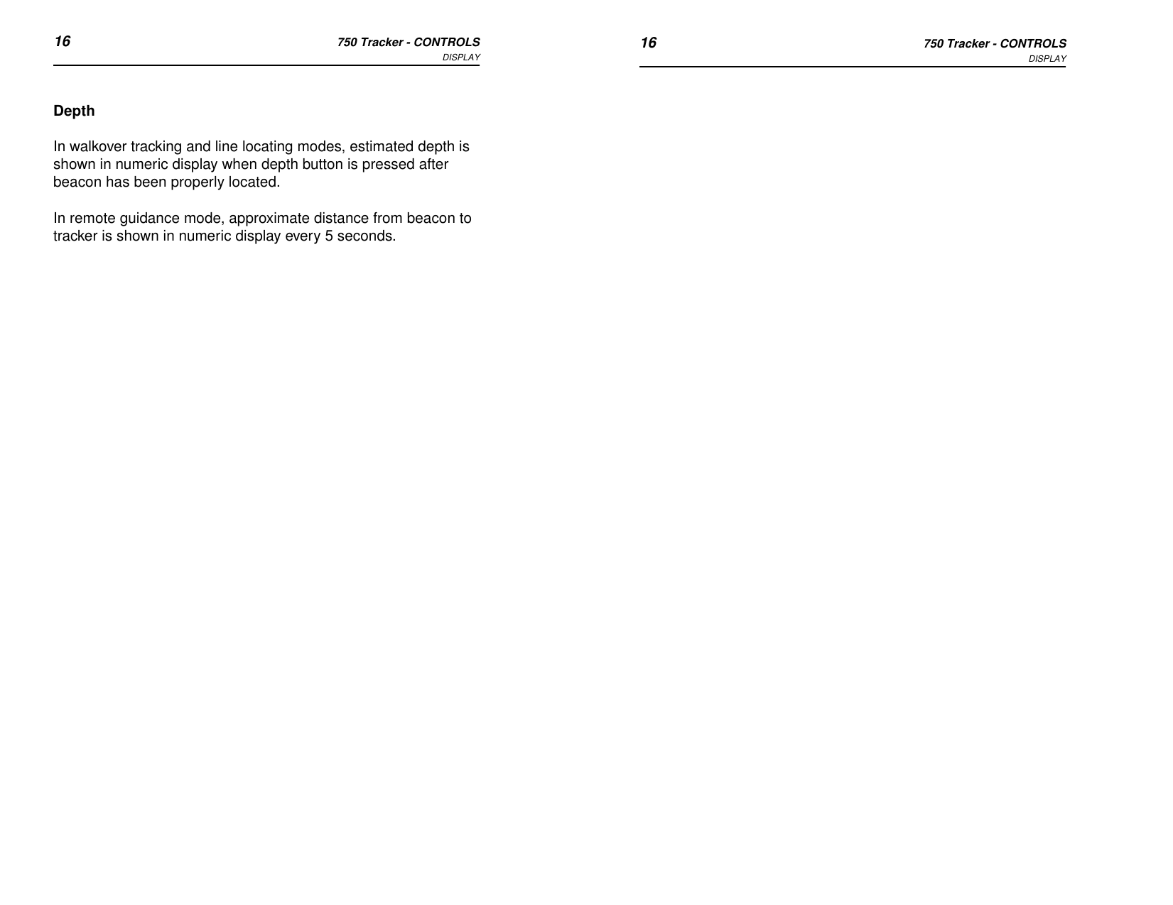 16 750 Tracker - CONTROLSDISPLAY 16 750 Tracker - CONTROLSDISPLAYDepthIn walkover tracking and line locating modes, estimated depth is shown in numeric display when depth button is pressed after beacon has been properly located.In remote guidance mode, approximate distance from beacon to tracker is shown in numeric display every 5 seconds.