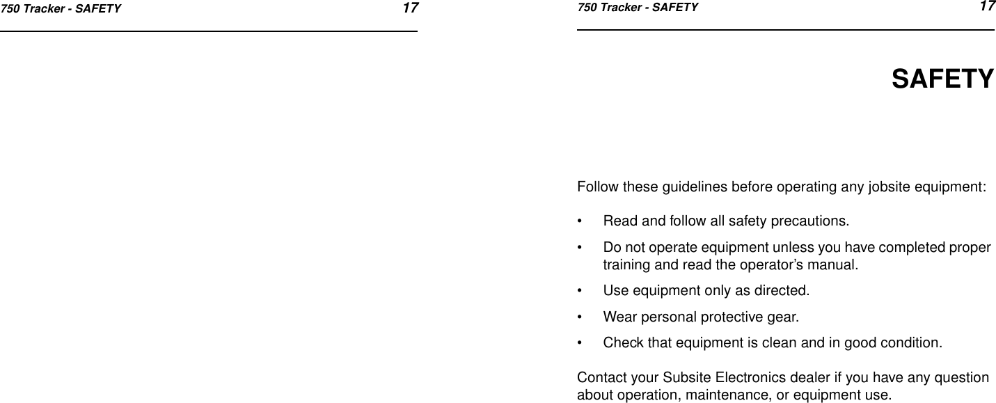 750 Tracker - SAFETY 17750 Tracker - SAFETY 17SAFETYFollow these guidelines before operating any jobsite equipment:•Read and follow all safety precautions.•Do not operate equipment unless you have completed proper training and read the operator’s manual.•Use equipment only as directed.•Wear personal protective gear.•Check that equipment is clean and in good condition.Contact your Subsite Electronics dealer if you have any question about operation, maintenance, or equipment use.