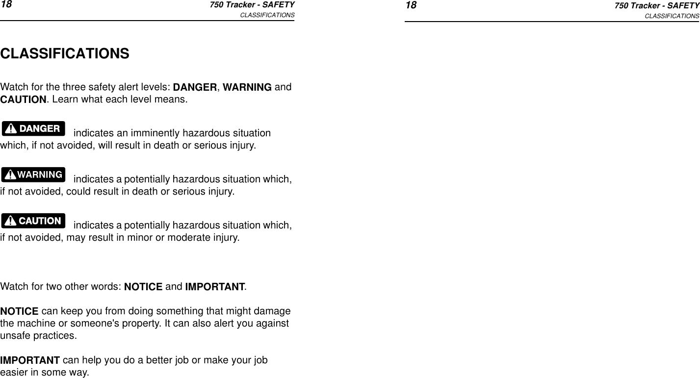 18 750 Tracker - SAFETYCLASSIFICATIONS 18 750 Tracker - SAFETYCLASSIFICATIONSCLASSIFICATIONSWatch for the three safety alert levels: DANGER, WARNING and CAUTION. Learn what each level means.indicates an imminently hazardous situation which, if not avoided, will result in death or serious injury.indicates a potentially hazardous situation which, if not avoided, could result in death or serious injury.indicates a potentially hazardous situation which, if not avoided, may result in minor or moderate injury.Watch for two other words: NOTICE and IMPORTANT.NOTICE can keep you from doing something that might damage the machine or someone&apos;s property. It can also alert you against unsafe practices.IMPORTANT can help you do a better job or make your job easier in some way.