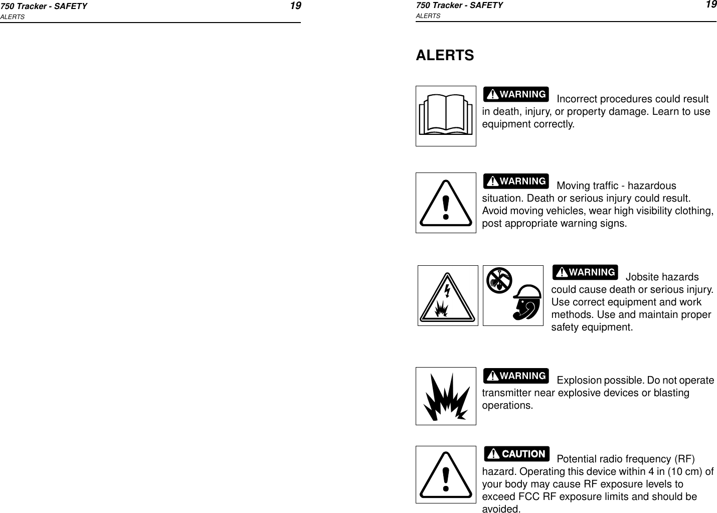 750 Tracker - SAFETY 19ALERTS750 Tracker - SAFETY 19ALERTSALERTSIncorrect procedures could result in death, injury, or property damage. Learn to use equipment correctly.Moving traffic - hazardous situation. Death or serious injury could result. Avoid moving vehicles, wear high visibility clothing, post appropriate warning signs.Jobsite hazards could cause death or serious injury. Use correct equipment and work methods. Use and maintain proper safety equipment.Explosion possible. Do not operate transmitter near explosive devices or blasting operations.Potential radio frequency (RF) hazard. Operating this device within 4 in (10 cm) of your body may cause RF exposure levels to exceed FCC RF exposure limits and should be avoided.
