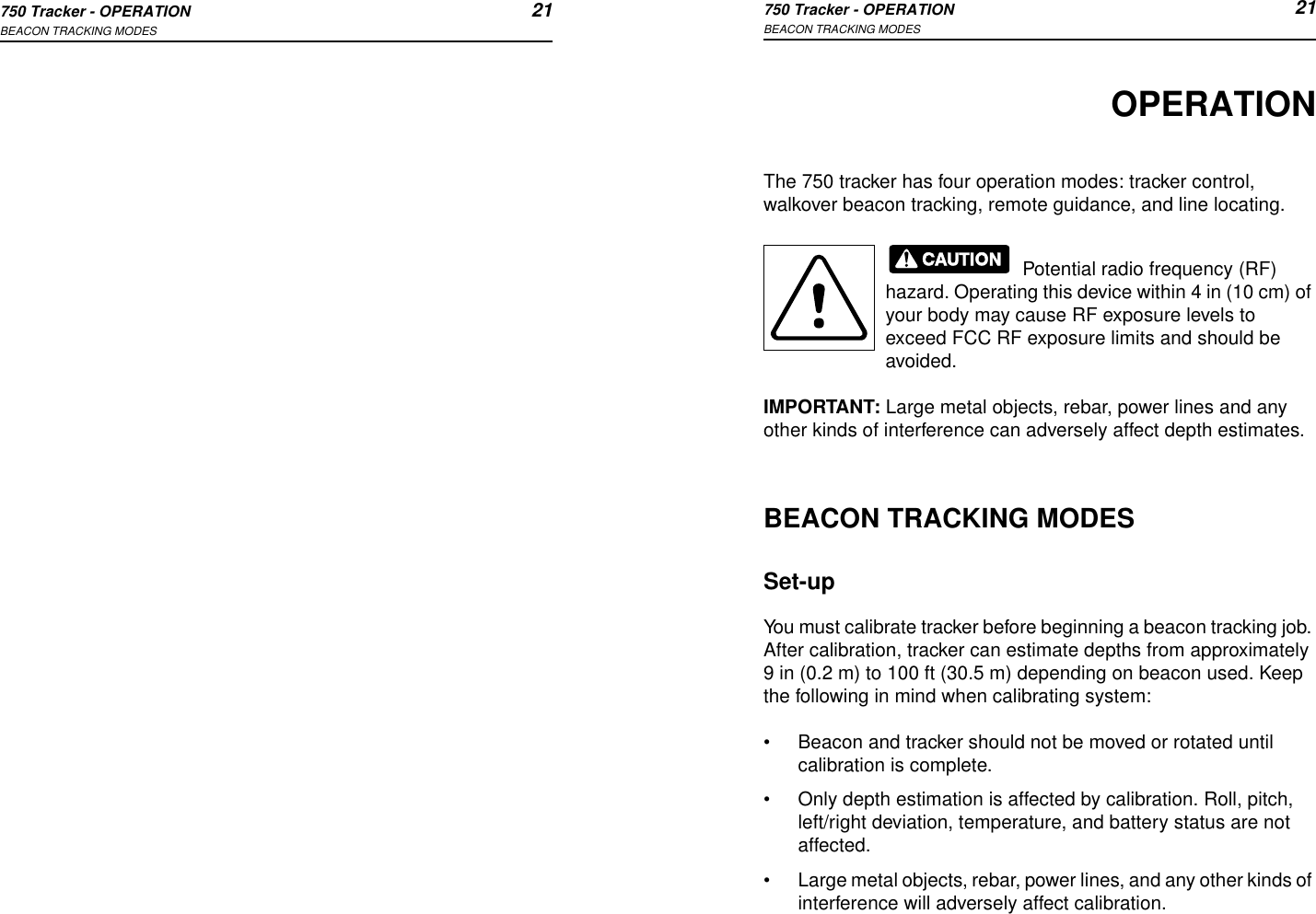 750 Tracker - OPERATION 21BEACON TRACKING MODES750 Tracker - OPERATION 21BEACON TRACKING MODESOPERATIONThe 750 tracker has four operation modes: tracker control, walkover beacon tracking, remote guidance, and line locating. Potential radio frequency (RF) hazard. Operating this device within 4 in (10 cm) of your body may cause RF exposure levels to exceed FCC RF exposure limits and should be avoided.IMPORTANT: Large metal objects, rebar, power lines and any other kinds of interference can adversely affect depth estimates.BEACON TRACKING MODESSet-upYou must calibrate tracker before beginning a beacon tracking job. After calibration, tracker can estimate depths from approximately 9 in (0.2 m) to 100 ft (30.5 m) depending on beacon used. Keep the following in mind when calibrating system:•Beacon and tracker should not be moved or rotated until calibration is complete.•Only depth estimation is affected by calibration. Roll, pitch, left/right deviation, temperature, and battery status are not affected.•Large metal objects, rebar, power lines, and any other kinds of interference will adversely affect calibration.