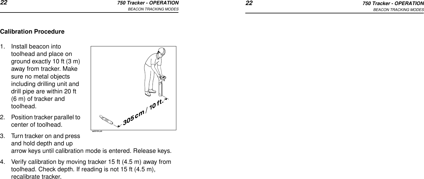 22 750 Tracker - OPERATIONBEACON TRACKING MODES 22 750 Tracker - OPERATIONBEACON TRACKING MODESCalibration Procedure1. Install beacon into toolhead and place on ground exactly 10 ft (3 m) away from tracker. Make sure no metal objects including drilling unit and drill pipe are within 20 ft (6 m) of tracker and toolhead. 2. Position tracker parallel to center of toolhead.3. Turn tracker on and press and hold depth and up arrow keys until calibration mode is entered. Release keys.4. Verify calibration by moving tracker 15 ft (4.5 m) away from toolhead. Check depth. If reading is not 15 ft (4.5 m), recalibrate tracker.