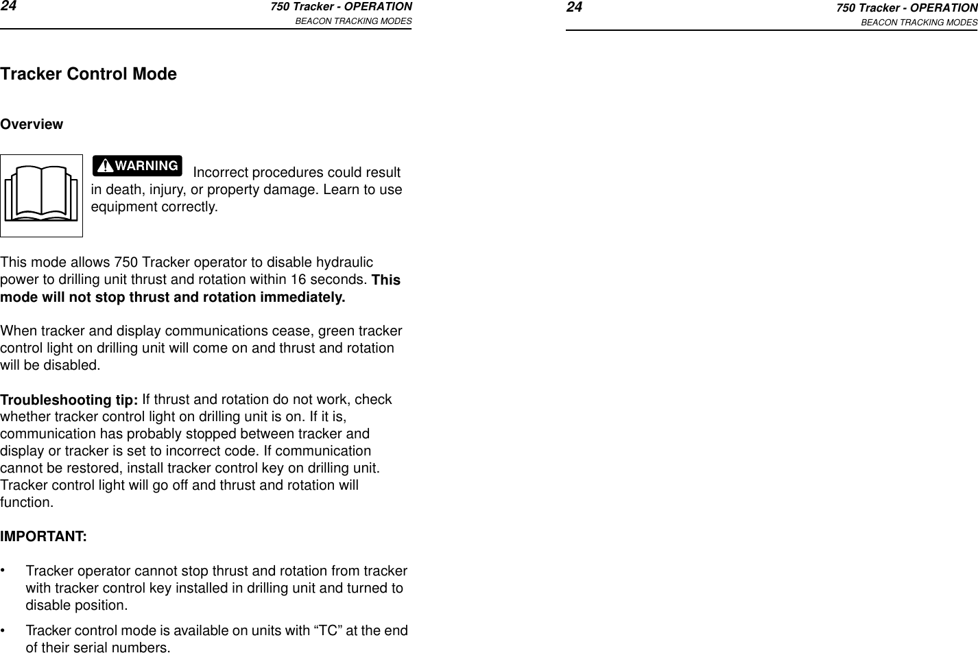 24 750 Tracker - OPERATIONBEACON TRACKING MODES 24 750 Tracker - OPERATIONBEACON TRACKING MODESTracker Control ModeOverviewIncorrect procedures could result in death, injury, or property damage. Learn to use equipment correctly.This mode allows 750 Tracker operator to disable hydraulic power to drilling unit thrust and rotation within 16 seconds. This mode will not stop thrust and rotation immediately.When tracker and display communications cease, green tracker control light on drilling unit will come on and thrust and rotation will be disabled. Troubleshooting tip: If thrust and rotation do not work, check whether tracker control light on drilling unit is on. If it is, communication has probably stopped between tracker and display or tracker is set to incorrect code. If communication cannot be restored, install tracker control key on drilling unit. Tracker control light will go off and thrust and rotation will function. IMPORTANT: •Tracker operator cannot stop thrust and rotation from tracker with tracker control key installed in drilling unit and turned to disable position.•Tracker control mode is available on units with “TC” at the end of their serial numbers.