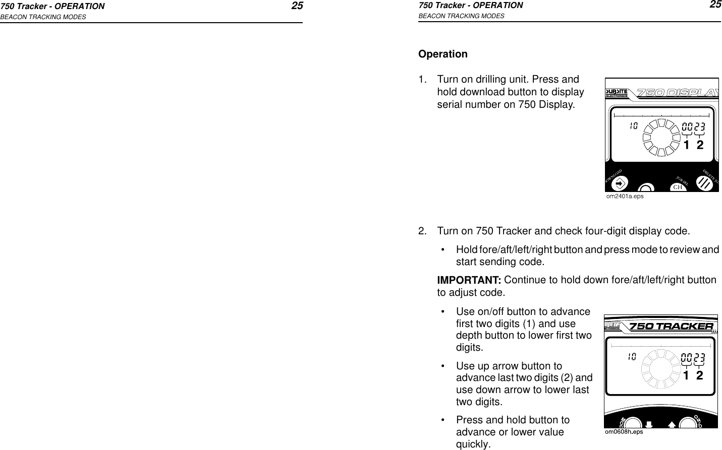 750 Tracker - OPERATION 25BEACON TRACKING MODES750 Tracker - OPERATION 25BEACON TRACKING MODESOperation1. Turn on drilling unit. Press and hold download button to display serial number on 750 Display.2. Turn on 750 Tracker and check four-digit display code.•Hold fore/aft/left/right button and press mode to review and start sending code.IMPORTANT: Continue to hold down fore/aft/left/right button to adjust code.•Use on/off button to advance first two digits (1) and use depth button to lower first two digits.•Use up arrow button to advance last two digits (2) and use down arrow to lower last two digits.•Press and hold button to advance or lower value quickly.