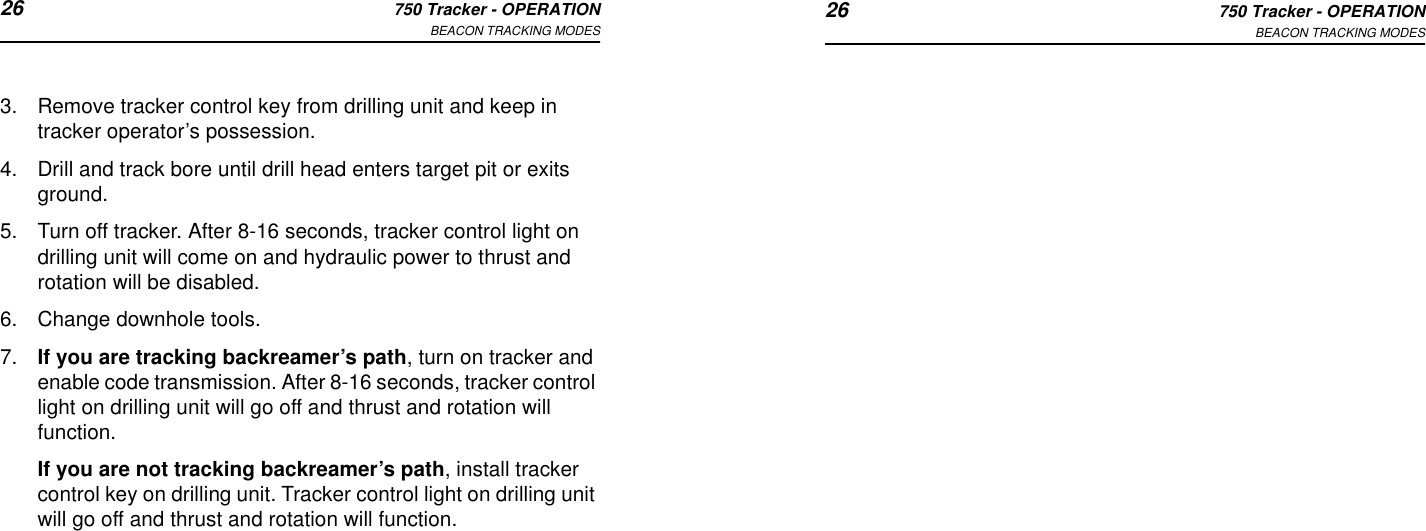 26 750 Tracker - OPERATIONBEACON TRACKING MODES 26 750 Tracker - OPERATIONBEACON TRACKING MODES3. Remove tracker control key from drilling unit and keep in tracker operator’s possession.4. Drill and track bore until drill head enters target pit or exits ground.5. Turn off tracker. After 8-16 seconds, tracker control light on drilling unit will come on and hydraulic power to thrust and rotation will be disabled.6. Change downhole tools.7. If you are tracking backreamer’s path, turn on tracker and enable code transmission. After 8-16 seconds, tracker control light on drilling unit will go off and thrust and rotation will function.If you are not tracking backreamer’s path, install tracker control key on drilling unit. Tracker control light on drilling unit will go off and thrust and rotation will function.