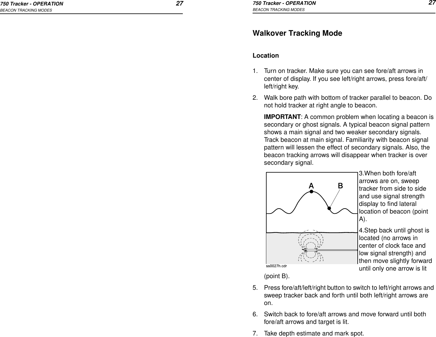 750 Tracker - OPERATION 27BEACON TRACKING MODES750 Tracker - OPERATION 27BEACON TRACKING MODESWalkover Tracking ModeLocation1. Turn on tracker. Make sure you can see fore/aft arrows in center of display. If you see left/right arrows, press fore/aft/left/right key.2. Walk bore path with bottom of tracker parallel to beacon. Do not hold tracker at right angle to beacon.IMPORTANT: A common problem when locating a beacon is secondary or ghost signals. A typical beacon signal pattern shows a main signal and two weaker secondary signals. Track beacon at main signal. Familiarity with beacon signal pattern will lessen the effect of secondary signals. Also, the beacon tracking arrows will disappear when tracker is over secondary signal.3.When both fore/aft arrows are on, sweep tracker from side to side and use signal strength display to find lateral location of beacon (point A). 4.Step back until ghost is located (no arrows in center of clock face and low signal strength) and then move slightly forward until only one arrow is lit (point B). 5. Press fore/aft/left/right button to switch to left/right arrows and sweep tracker back and forth until both left/right arrows are on.6. Switch back to fore/aft arrows and move forward until both fore/aft arrows and target is lit. 7. Take depth estimate and mark spot.
