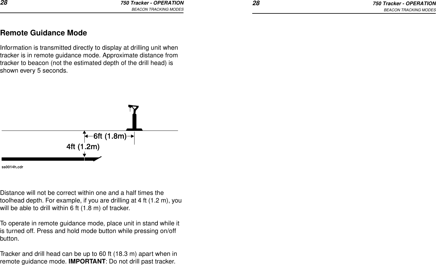 28 750 Tracker - OPERATIONBEACON TRACKING MODES 28 750 Tracker - OPERATIONBEACON TRACKING MODESRemote Guidance ModeInformation is transmitted directly to display at drilling unit when tracker is in remote guidance mode. Approximate distance from tracker to beacon (not the estimated depth of the drill head) is shown every 5 seconds.Distance will not be correct within one and a half times the toolhead depth. For example, if you are drilling at 4 ft (1.2 m), you will be able to drill within 6 ft (1.8 m) of tracker. To operate in remote guidance mode, place unit in stand while it is turned off. Press and hold mode button while pressing on/off button.Tracker and drill head can be up to 60 ft (18.3 m) apart when in remote guidance mode. IMPORTANT: Do not drill past tracker.