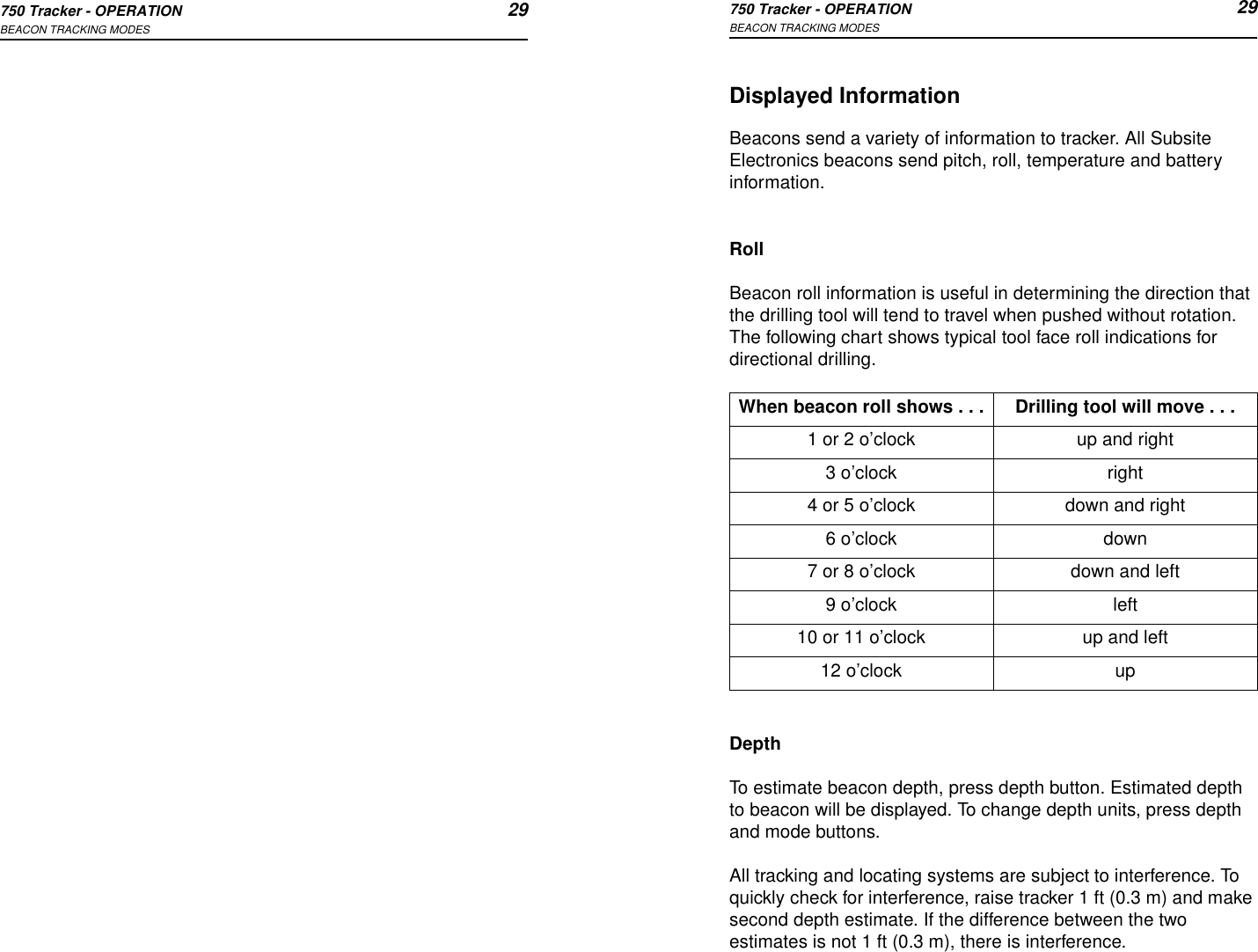 750 Tracker - OPERATION 29BEACON TRACKING MODES750 Tracker - OPERATION 29BEACON TRACKING MODESDisplayed InformationBeacons send a variety of information to tracker. All Subsite Electronics beacons send pitch, roll, temperature and battery information. RollBeacon roll information is useful in determining the direction that the drilling tool will tend to travel when pushed without rotation. The following chart shows typical tool face roll indications for directional drilling.DepthTo estimate beacon depth, press depth button. Estimated depth to beacon will be displayed. To change depth units, press depth and mode buttons.All tracking and locating systems are subject to interference. To quickly check for interference, raise tracker 1 ft (0.3 m) and make second depth estimate. If the difference between the two estimates is not 1 ft (0.3 m), there is interference.When beacon roll shows . . . Drilling tool will move . . .1 or 2 o’clock up and right3 o’clock right4 or 5 o’clock down and right6 o’clock down7 or 8 o’clock down and left9 o’clock left10 or 11 o’clock up and left12 o’clock up