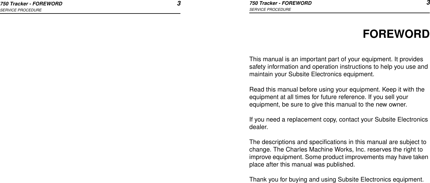 750 Tracker - FOREWORD 3SERVICE PROCEDURE750 Tracker - FOREWORD 3SERVICE PROCEDUREFOREWORDThis manual is an important part of your equipment. It provides safety information and operation instructions to help you use and maintain your Subsite Electronics equipment. Read this manual before using your equipment. Keep it with the equipment at all times for future reference. If you sell your equipment, be sure to give this manual to the new owner.If you need a replacement copy, contact your Subsite Electronics dealer.The descriptions and specifications in this manual are subject to change. The Charles Machine Works, Inc. reserves the right to improve equipment. Some product improvements may have taken place after this manual was published.Thank you for buying and using Subsite Electronics equipment.