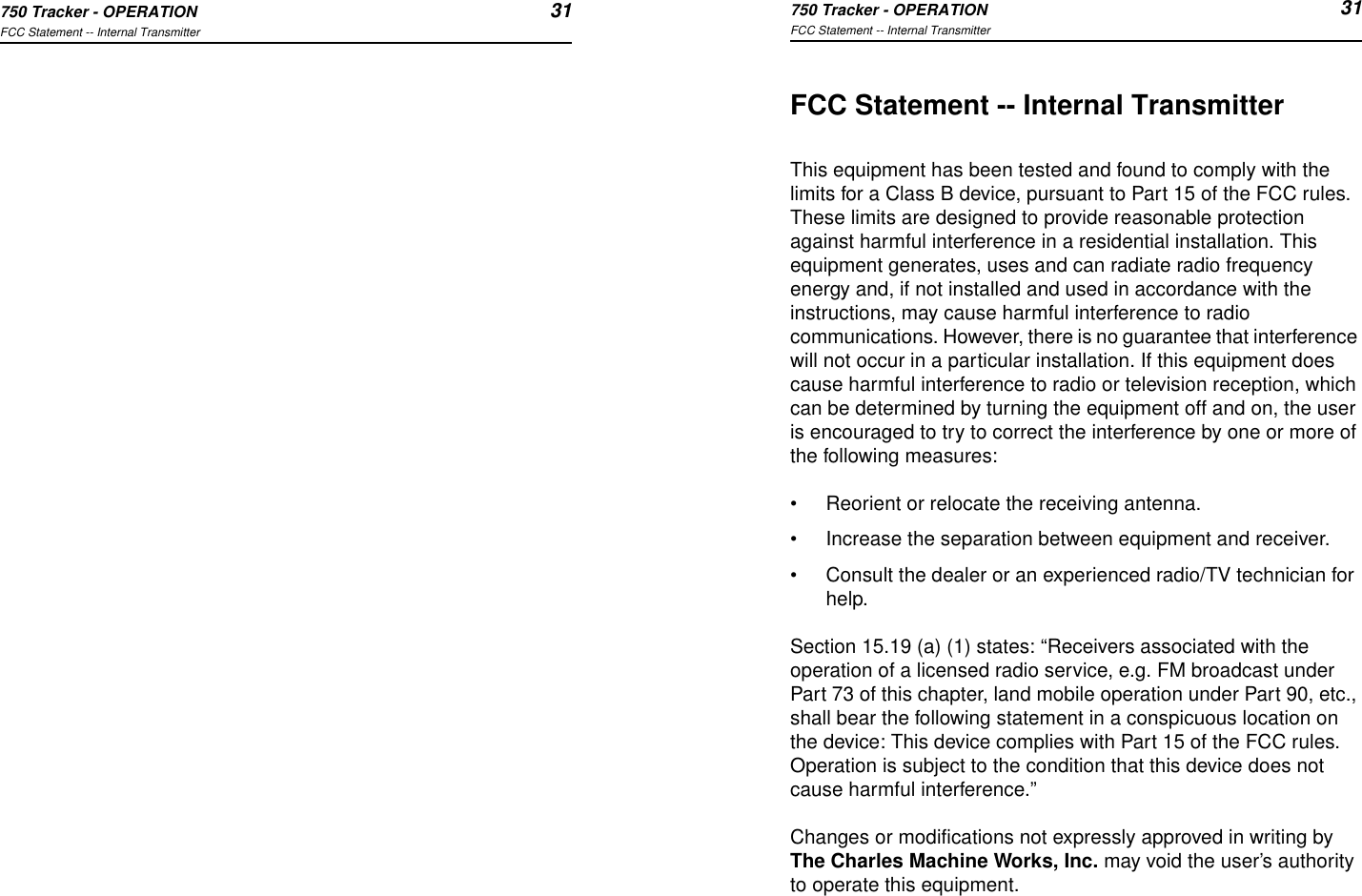 750 Tracker - OPERATION 31FCC Statement -- Internal Transmitter750 Tracker - OPERATION 31FCC Statement -- Internal TransmitterFCC Statement -- Internal TransmitterThis equipment has been tested and found to comply with the limits for a Class B device, pursuant to Part 15 of the FCC rules. These limits are designed to provide reasonable protection against harmful interference in a residential installation. This  equipment generates, uses and can radiate radio frequency energy and, if not installed and used in accordance with the instructions, may cause harmful interference to radio communications. However, there is no guarantee that interference will not occur in a particular installation. If this equipment does cause harmful interference to radio or television reception, which can be determined by turning the equipment off and on, the user is encouraged to try to correct the interference by one or more of the following measures:•Reorient or relocate the receiving antenna.•Increase the separation between equipment and receiver.•Consult the dealer or an experienced radio/TV technician for help.Section 15.19 (a) (1) states: “Receivers associated with the operation of a licensed radio service, e.g. FM broadcast under Part 73 of this chapter, land mobile operation under Part 90, etc., shall bear the following statement in a conspicuous location on the device: This device complies with Part 15 of the FCC rules. Operation is subject to the condition that this device does not cause harmful interference.”Changes or modifications not expressly approved in writing by The Charles Machine Works, Inc. may void the user’s authority to operate this equipment.