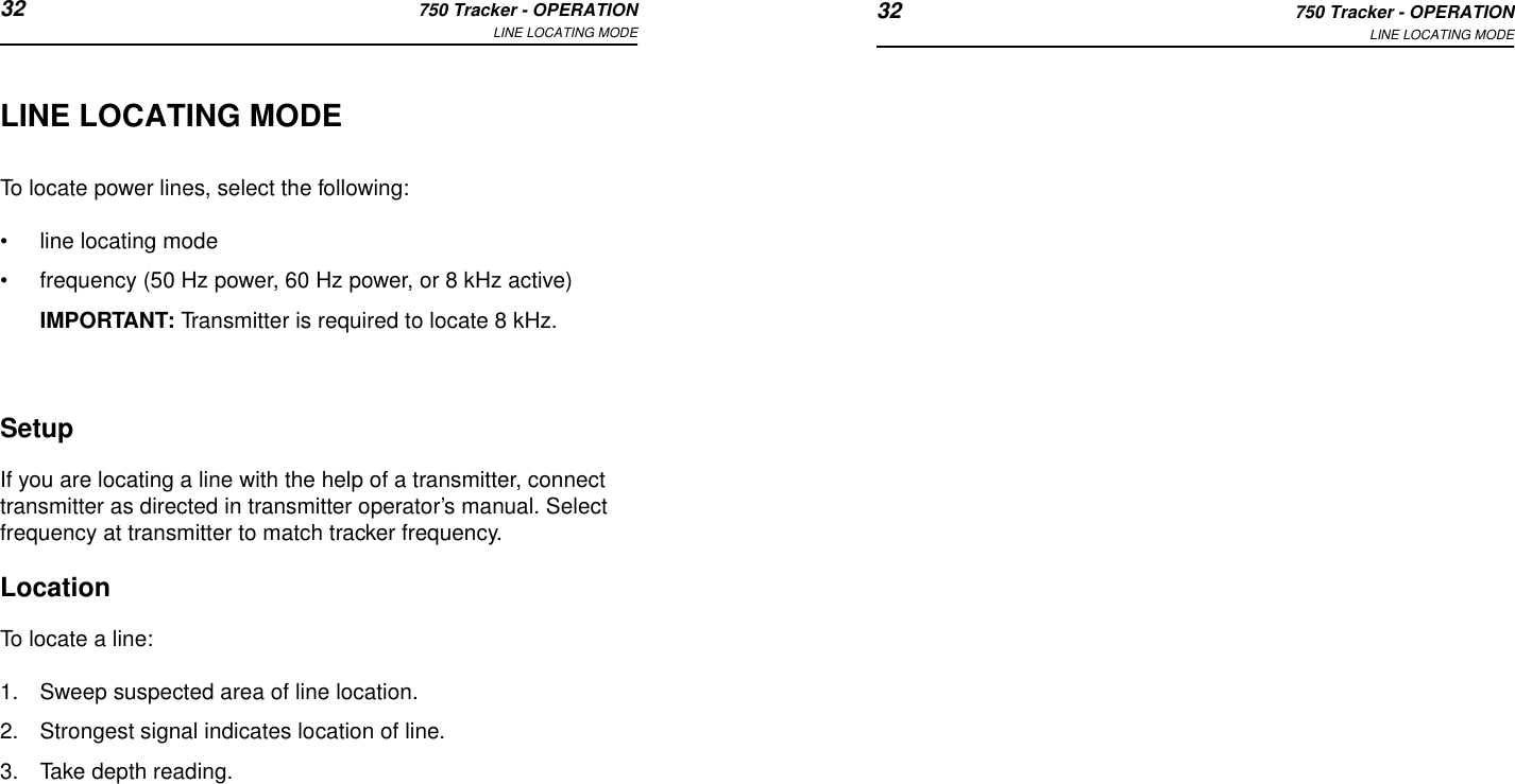 32 750 Tracker - OPERATIONLINE LOCATING MODE 32 750 Tracker - OPERATIONLINE LOCATING MODELINE LOCATING MODETo locate power lines, select the following:•line locating mode•frequency (50 Hz power, 60 Hz power, or 8 kHz active)IMPORTANT: Transmitter is required to locate 8 kHz.SetupIf you are locating a line with the help of a transmitter, connect transmitter as directed in transmitter operator’s manual. Select frequency at transmitter to match tracker frequency.LocationTo locate a line:1. Sweep suspected area of line location. 2. Strongest signal indicates location of line. 3. Take depth reading. 
