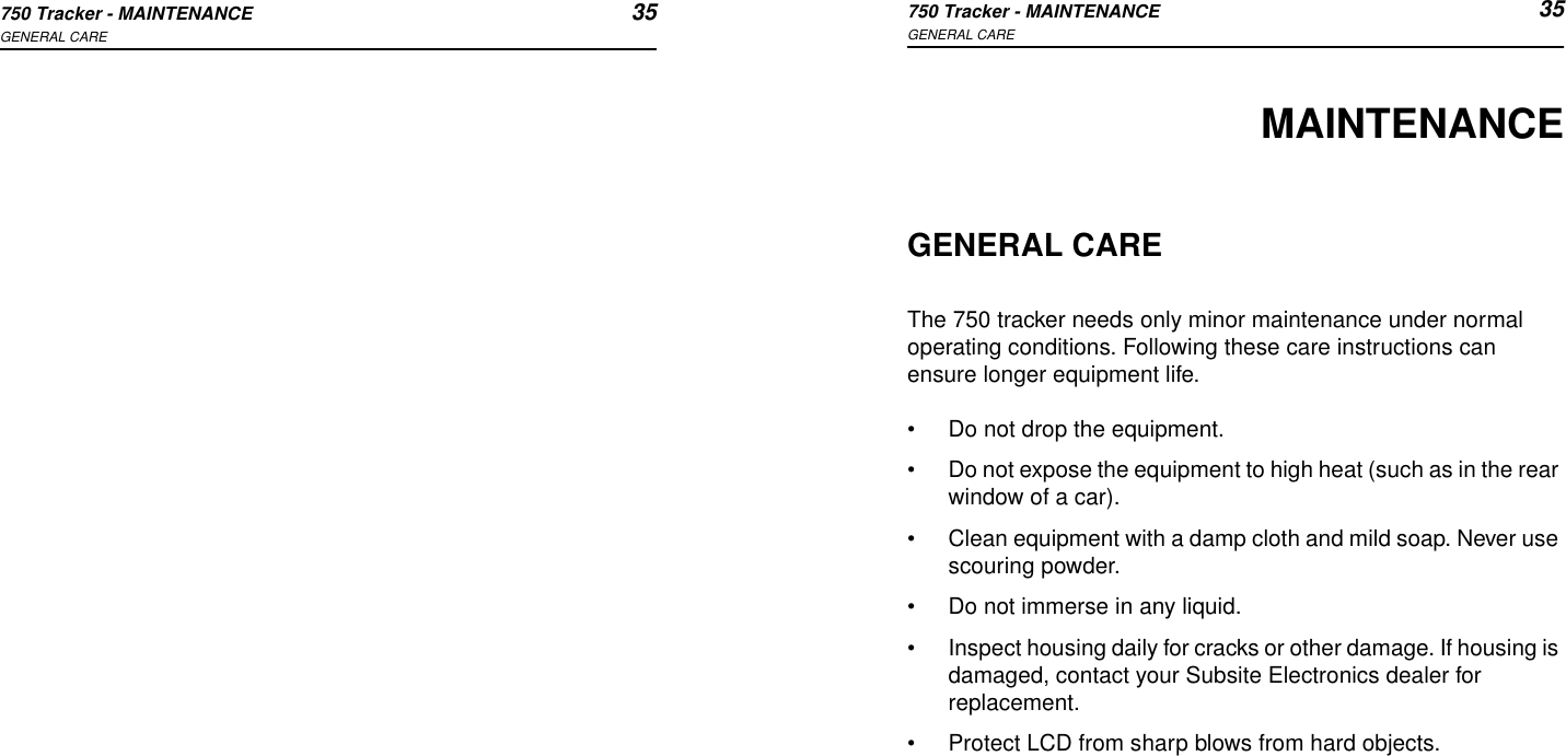 750 Tracker - MAINTENANCE 35GENERAL CARE750 Tracker - MAINTENANCE 35GENERAL CAREMAINTENANCEGENERAL CAREThe 750 tracker needs only minor maintenance under normal operating conditions. Following these care instructions can ensure longer equipment life.•Do not drop the equipment.•Do not expose the equipment to high heat (such as in the rear window of a car).•Clean equipment with a damp cloth and mild soap. Never use scouring powder.•Do not immerse in any liquid.•Inspect housing daily for cracks or other damage. If housing is damaged, contact your Subsite Electronics dealer for replacement.•Protect LCD from sharp blows from hard objects.