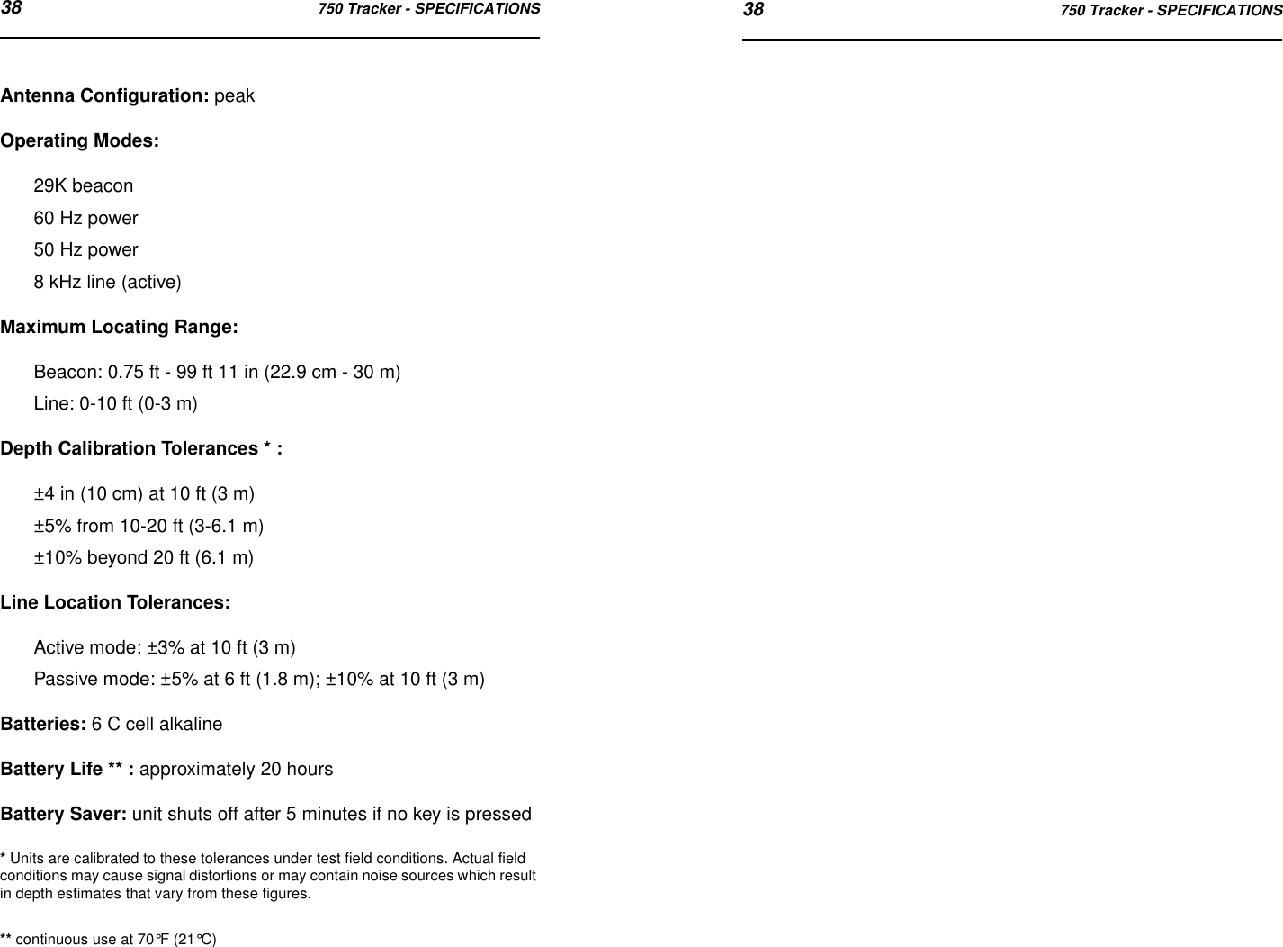 38 750 Tracker - SPECIFICATIONS 38 750 Tracker - SPECIFICATIONSAntenna Configuration: peakOperating Modes: 29K beacon60 Hz power50 Hz power8 kHz line (active)Maximum Locating Range: Beacon: 0.75 ft - 99 ft 11 in (22.9 cm - 30 m)Line: 0-10 ft (0-3 m)Depth Calibration Tolerances * : ±4 in (10 cm) at 10 ft (3 m)±5% from 10-20 ft (3-6.1 m)±10% beyond 20 ft (6.1 m)Line Location Tolerances: Active mode: ±3% at 10 ft (3 m)Passive mode: ±5% at 6 ft (1.8 m); ±10% at 10 ft (3 m)Batteries: 6 C cell alkalineBattery Life ** : approximately 20 hoursBattery Saver: unit shuts off after 5 minutes if no key is pressed* Units are calibrated to these tolerances under test field conditions. Actual field conditions may cause signal distortions or may contain noise sources which result in depth estimates that vary from these figures.** continuous use at 70°F (21°C)