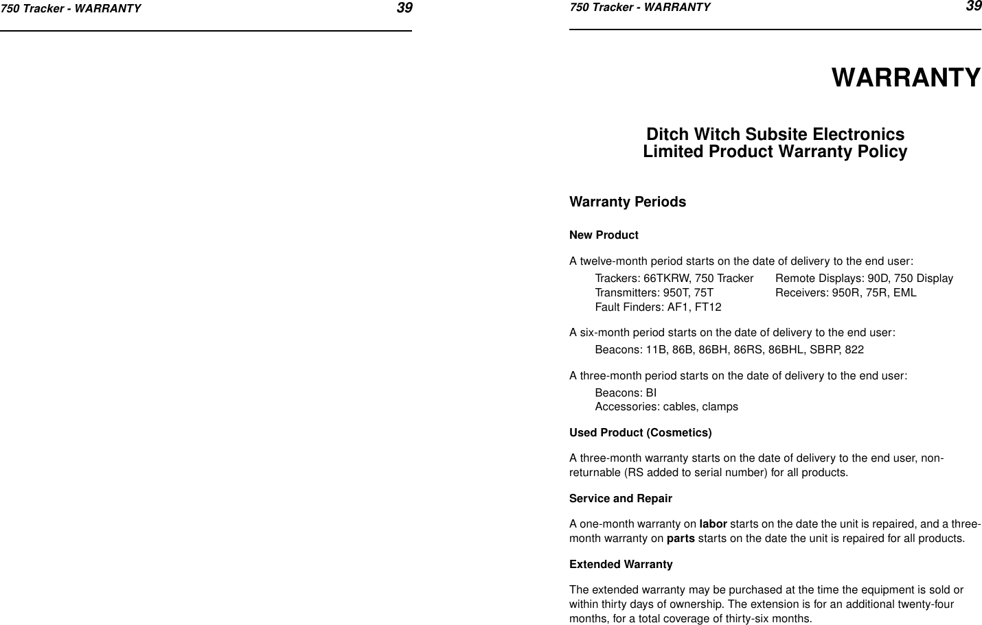 750 Tracker - WARRANTY 39750 Tracker - WARRANTY 39WARRANTYDitch Witch Subsite Electronics Limited Product Warranty PolicyWarranty PeriodsNew ProductA twelve-month period starts on the date of delivery to the end user:Trackers: 66TKRW, 750 Tracker Remote Displays: 90D, 750 DisplayTransmitters: 950T, 75T Receivers: 950R, 75R, EMLFault Finders: AF1, FT12A six-month period starts on the date of delivery to the end user:Beacons: 11B, 86B, 86BH, 86RS, 86BHL, SBRP, 822A three-month period starts on the date of delivery to the end user:Beacons: BIAccessories: cables, clampsUsed Product (Cosmetics)A three-month warranty starts on the date of delivery to the end user, non-returnable (RS added to serial number) for all products.Service and RepairA one-month warranty on labor starts on the date the unit is repaired, and a three-month warranty on parts starts on the date the unit is repaired for all products.Extended WarrantyThe extended warranty may be purchased at the time the equipment is sold or within thirty days of ownership. The extension is for an additional twenty-four months, for a total coverage of thirty-six months.