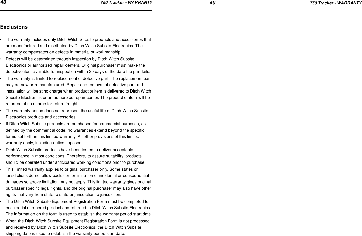 40 750 Tracker - WARRANTY 40 750 Tracker - WARRANTYExclusions•The warranty includes only Ditch Witch Subsite products and accessories that are manufactured and distributed by Ditch Witch Subsite Electronics. The warranty compensates on defects in material or workmanship.•Defects will be determined through inspection by Ditch Witch Subsite Electronics or authorized repair centers. Original purchaser must make the defective item available for inspection within 30 days of the date the part fails.•The warranty is limited to replacement of defective part. The replacement part may be new or remanufactured. Repair and removal of defective part and installation will be at no charge when product or item is delivered to Ditch Witch Subsite Electronics or an authorized repair center. The product or item will be returned at no charge for return freight.•The warranty period does not represent the useful life of Ditch Witch Subsite Electronics products and accessories.•If Ditch Witch Subsite products are purchased for commercial purposes, as defined by the commerical code, no warranties extend beyond the specific terms set forth in this limited warranty. All other provisions of this limited warranty apply, including duties imposed.•Ditch Witch Subsite products have been tested to deliver acceptable performance in most conditions. Therefore, to assure suitability, products should be operated under anticipated working conditions prior to purchase.•This limited warranty applies to original purchaser only. Some states or jurisdictions do not allow exclusion or limitation of incidental or consequential damages so above limitation may not apply. This limited warranty gives original purchaser specific legal rights, and the original purchaser may also have other rights that vary from state to state or jurisdiction to jurisdiction.•The Ditch Witch Subsite Equipment Registration Form must be completed for each serial numbered product and returned to Ditch Witch Subsite Electronics. The information on the form is used to establish the warranty period start date.•When the Ditch Witch Subsite Equipment Registration Form is not processed and received by Ditch Witch Subsite Electronics, the Ditch Witch Subsite shipping date is used to establish the warranty period start date.