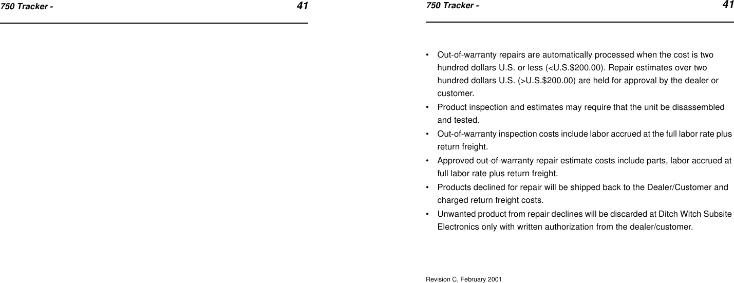 750 Tracker -  41750 Tracker -  41•Out-of-warranty repairs are automatically processed when the cost is two hundred dollars U.S. or less (&lt;U.S.$200.00). Repair estimates over two hundred dollars U.S. (&gt;U.S.$200.00) are held for approval by the dealer or customer.•Product inspection and estimates may require that the unit be disassembled and tested.•Out-of-warranty inspection costs include labor accrued at the full labor rate plus return freight.•Approved out-of-warranty repair estimate costs include parts, labor accrued at full labor rate plus return freight.•Products declined for repair will be shipped back to the Dealer/Customer and charged return freight costs.•Unwanted product from repair declines will be discarded at Ditch Witch Subsite Electronics only with written authorization from the dealer/customer.Revision C, February 2001