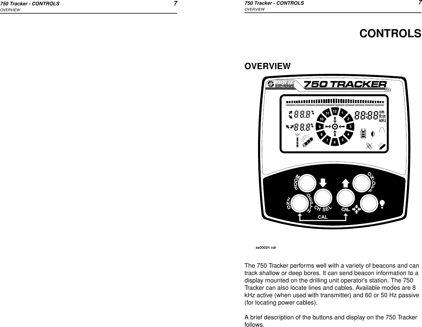 750 Tracker - CONTROLS 7OVERVIEW750 Tracker - CONTROLS 7OVERVIEWCONTROLSOVERVIEWThe 750 Tracker performs well with a variety of beacons and can track shallow or deep bores. It can send beacon information to a display mounted on the drilling unit operator’s station. The 750 Tracker can also locate lines and cables. Available modes are 8 kHz active (when used with transmitter) and 60 or 50 Hz passive (for locating power cables).A brief description of the buttons and display on the 750 Tracker follows.