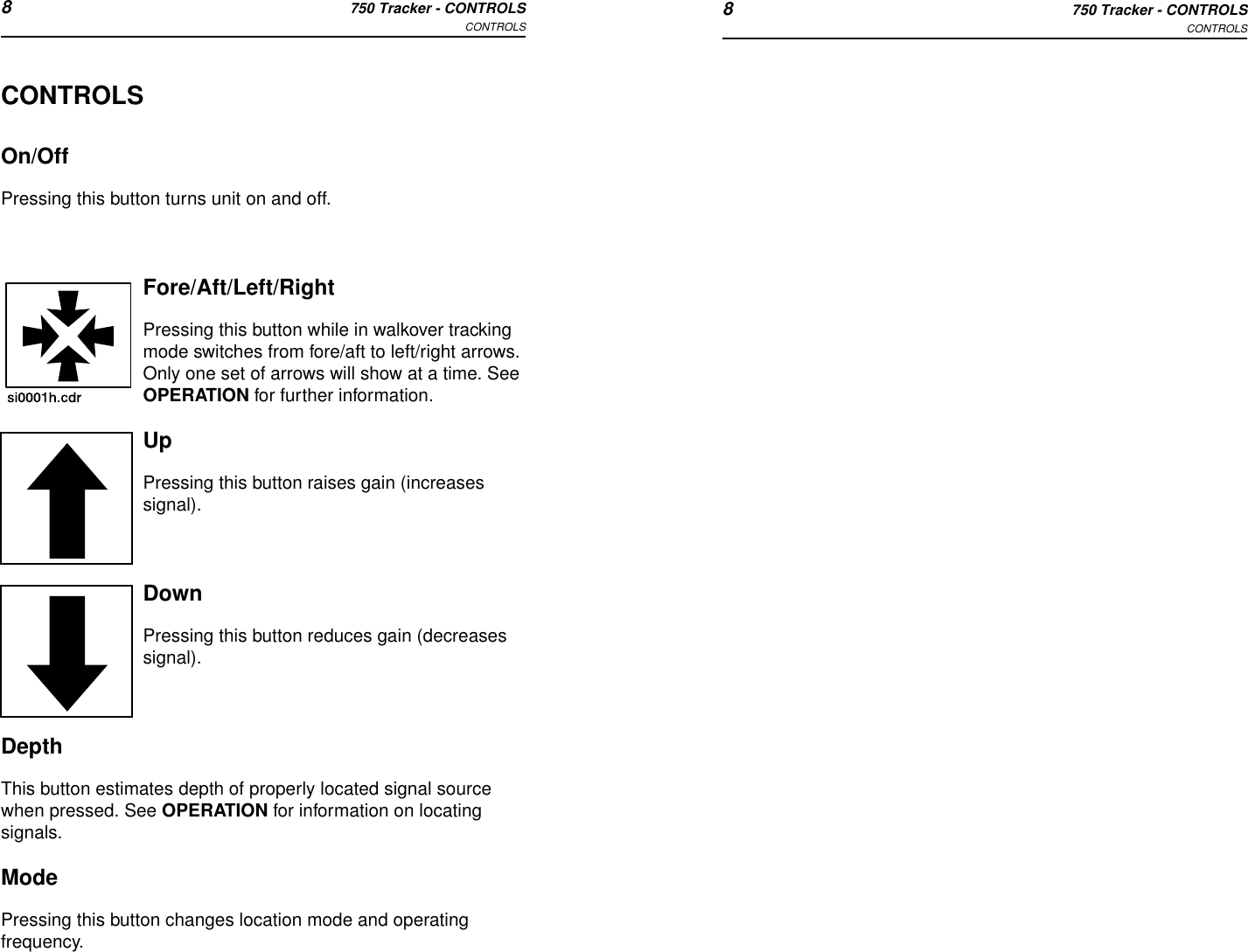 8750 Tracker - CONTROLSCONTROLS 8750 Tracker - CONTROLSCONTROLSCONTROLSOn/OffPressing this button turns unit on and off.Fore/Aft/Left/RightPressing this button while in walkover tracking mode switches from fore/aft to left/right arrows. Only one set of arrows will show at a time. See OPERATION for further information.UpPressing this button raises gain (increases signal).DownPressing this button reduces gain (decreases signal).DepthThis button estimates depth of properly located signal source when pressed. See OPERATION for information on locating signals.ModePressing this button changes location mode and operating frequency. 