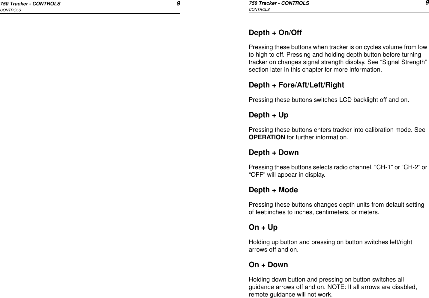 750 Tracker - CONTROLS 9CONTROLS750 Tracker - CONTROLS 9CONTROLSDepth + On/OffPressing these buttons when tracker is on cycles volume from low to high to off. Pressing and holding depth button before turning tracker on changes signal strength display. See “Signal Strength” section later in this chapter for more information.Depth + Fore/Aft/Left/RightPressing these buttons switches LCD backlight off and on.Depth + UpPressing these buttons enters tracker into calibration mode. See OPERATION for further information.Depth + DownPressing these buttons selects radio channel. “CH-1” or “CH-2” or “OFF” will appear in display.Depth + ModePressing these buttons changes depth units from default setting of feet:inches to inches, centimeters, or meters.On + UpHolding up button and pressing on button switches left/right arrows off and on.On + DownHolding down button and pressing on button switches all guidance arrows off and on. NOTE: If all arrows are disabled, remote guidance will not work.